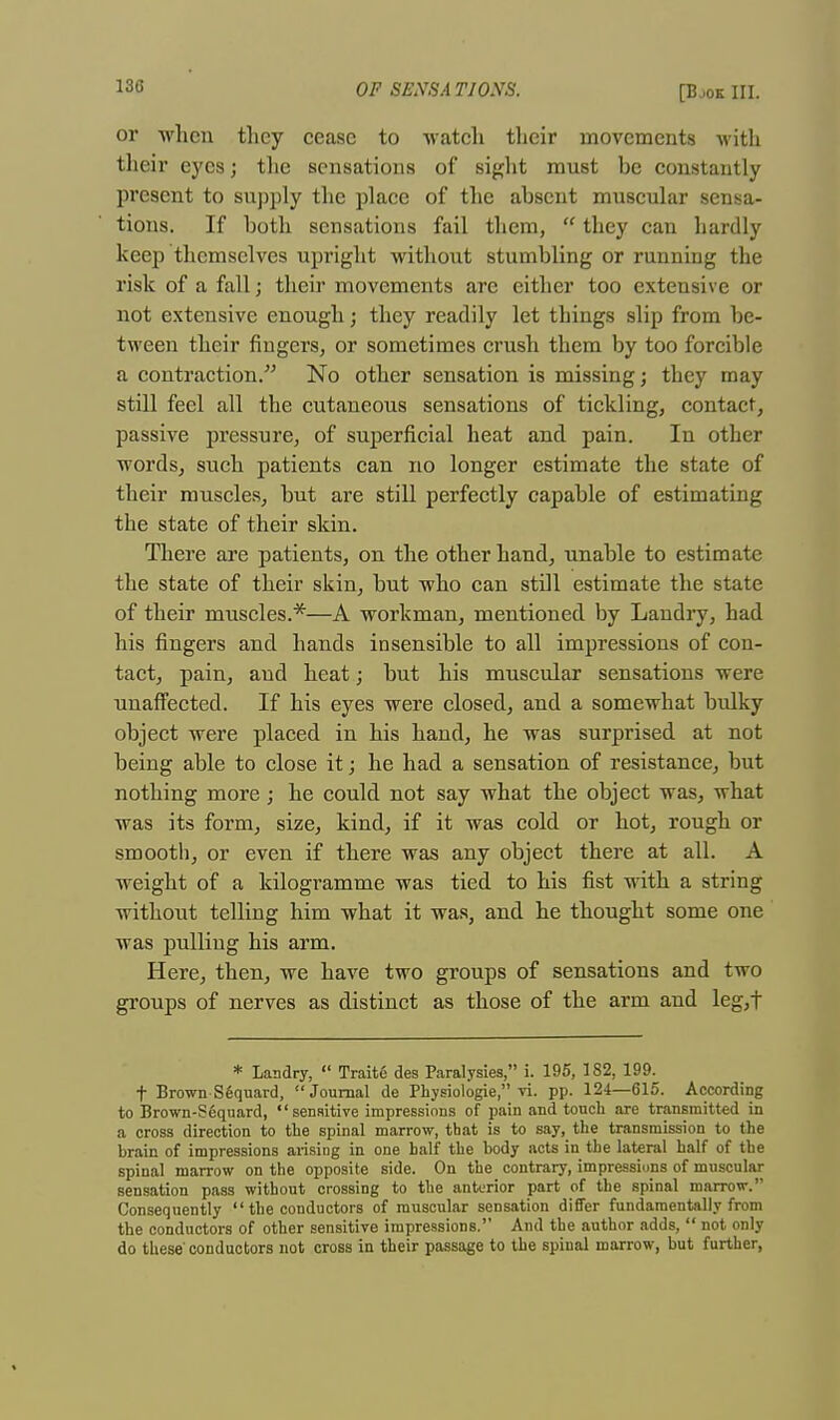 or when they cease to watch their movements with their eyes; the sensations of sight must he constantly present to supply the place of the absent muscular sensa- tions. If both sensations fail them,  they can hardly keep themselves upright without stumbling or running the risk of a fall; their movements arc either too extensive or not extensive enough; they readily let things slip from be- tween their fingers, or sometimes crush them by too forcible a contraction. No other sensation is missing; they may still feel all the cutaneous sensations of tickling, contact, passive pressure, of superficial heat and pain. In other words, such patients can no longer estimate the state of their muscles, but are still perfectly capable of estimating the state of their skin. There are patients, on the other hand, unable to estimate the state of their skin, but who can still estimate the state of their muscles.*—A workman, mentioned by Landry, had his fingers and hands insensible to all impressions of con- tact, pain, and heat; but his muscular sensations were unaffected. If his eyes were closed, and a somewhat bulky object were placed in his hand, he was surprised at not being able to close it; he had a sensation of resistance, but nothing more; he could not say what the object was, what was its form, size, kind, if it was cold or hot, rough or smooth, or even if there was any object there at all. A weight of a kilogramme was tied to his fist with a string without telling him what it was, and he thought some one was pulliug his arm. Here, then, we have two groups of sensations and two groups of nerves as distinct as those of the arm and leg,t * Landry,  Traite des Paralysies, i. 195, 182, 199. t Brown Sfequard, Journal de Physiologie, vi. pp. 124—615. According to Brown-Sequard, sensitive impressions of pain and touch are transmitted in a cross direction to the spinal marrow, that is to say, the transmission to the brain of impressions arising in one half the body acts in the lateral half of the spinal marrow on the opposite side. On the contrary, impressions of muscular sensation pass without crossing to the anterior part of the spinal marrow. Consequently  the conductors of muscular sensation differ fundamentally from the conductors of other sensitive impressions. And the author adds,  not only do these'conductors not cross in their passage to the spinal marrow, but further,