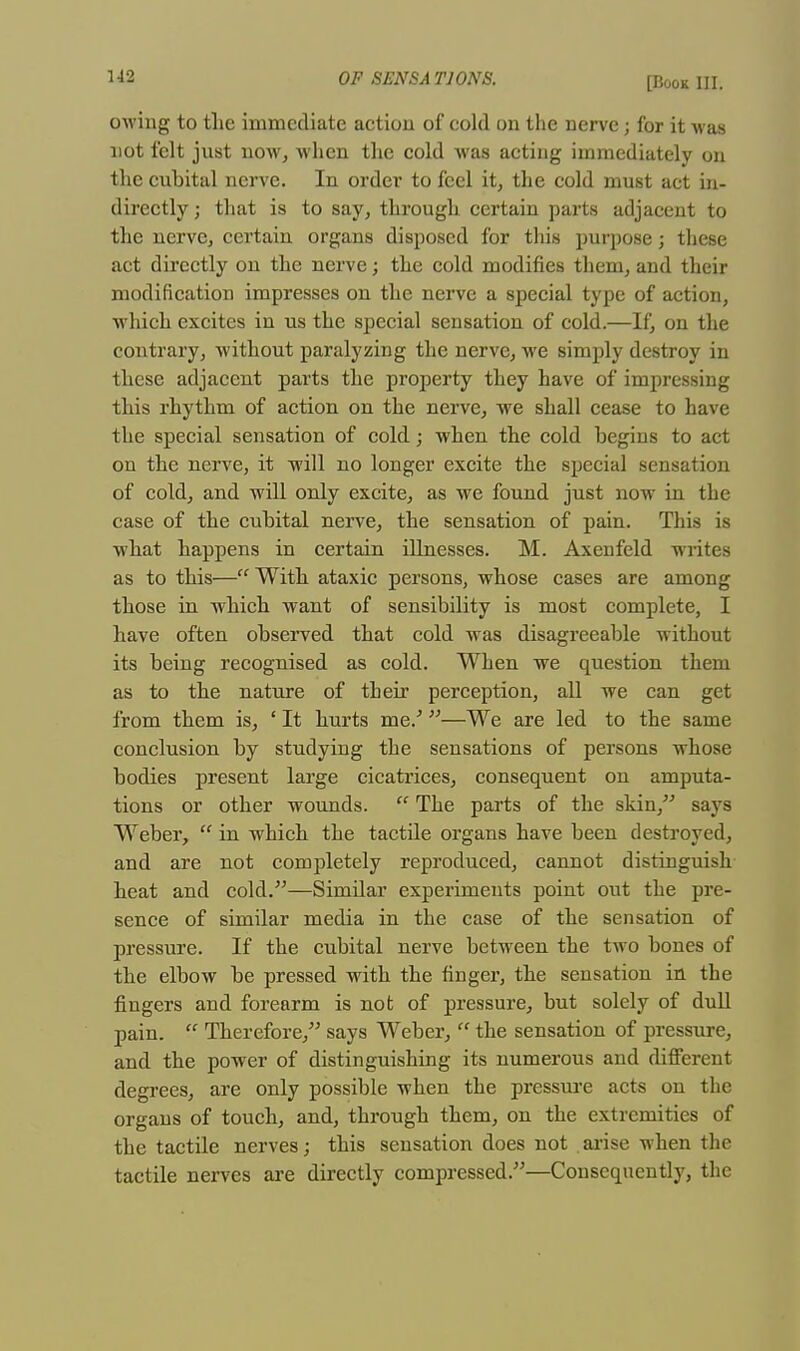 owing to the immediate action of cold on the nerve j for it M as not felt just now, when the cold was acting immediately on the cubital nerve. In order to feel it, the cold must act in- directly ; that is to say, through certain parts adjacent to the nerve, certain organs disposed for this purpose; these act directly on the nerve; the cold modifies them, and their modification impresses on the nerve a special type of action, which excites in us the special sensation of cold.—If, on the contrary, without paralyzing the nerve, we simply destroy in these adjacent parts the property they have of impressing this rhythm of action on the nerve, we shall cease to have the special sensation of cold; when the cold begins to act on the nerve, it will no longer excite the special sensation of cold, and will only excite, as we found just now in the case of the cubital nerve, the sensation of pain. This is what happens in certain illnesses. M. Axenfeld writes as to this— With ataxic persons, whose cases are among those in which want of sensibility is most complete, I have often observed that cold was disagreeable without its being recognised as cold. When we question them as to the nature of their perception, all we can get from them is, ' It hurts me/ —We are led to the same conclusion by studying the sensations of persons whose bodies present large cicatrices, consequent on amputa- tions or other wounds.  The parts of the skin, says Weber,  in which the tactile organs have been destroyed, and are not completely reproduced, cannot distinguish heat and cold.—Sinrilar experiments point out the pre- sence of similar media in the case of the sensation of pressure. If the cubital nerve between the two bones of the elbow be pressed with the finger, the sensation in the fingers and forearm is not of pressure, but solely of dull pain.  Therefore, says Weber,  the sensation of pressure, and the power of distinguishing its numerous and different degrees, are only possible when the pressure acts on the organs of touch, and, through them, on the extremities of the tactile nerves; this sensation does not arise when the tactile nerves are directly compressed.—Consequently, the