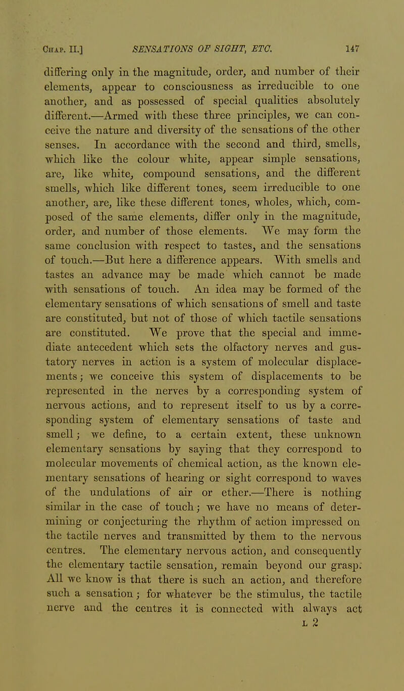 differing only in the magnitude, order, and number of their elements, appear to consciousness as irreducible to one another, and as possessed of special qualities absolutely- different.—Armed with these three principles, we can con- ceive the nature and diversity of the sensations of the other senses. In accordance with the second and third, smells, which like the colour white, appear simple sensations, are, like white, compound sensations, and the different smells, which like different tones, seem irreducible to one another, are, like these different tones, wholes, which, com- posed of the same elements, differ only in the magnitude, order, and number of those elements. We may form the same conclusion with respect to tastes, and the sensations of touch.—But here a difference appears. With smells and tastes an advance may be made which cannot be made with sensations of touch. An idea may be formed of the elementary sensations of which sensations of smell and taste are constituted, but not of those of which tactile sensations are constituted. We prove that the special and imme- diate antecedent which sets the olfactory nerves and gus- tatory nerves in action is a system of molecular displace- ments; we conceive this system of displacements to be represented in the nerves by a corresponding system of nervous actions, and to represent itself to us by a corre- sponding system of elementary sensations of taste and smell; we define, to a certain extent, these unknown elementary sensations by saying that they correspond to molecular movements of chemical action, as the known ele- mentary sensations of hearing or sight correspond to waves of the undulations of air or ether.—There is nothing similar in the case of touch ; we have no means of deter- mining or conjecturing the rhythm of action impressed on the tactile nerves and transmitted by them to the nervous centres. The elementary nervous action, and consequently the elementary tactile sensation, remain beyond our grasp. All we know is that there is such an action, and therefore such a sensation; for whatever be the stimulus, the tactile nerve and the centres it is connected with always act l 2