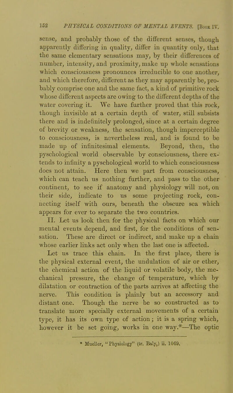 sense, and probably tbose of tbc different senses, though apparently differing in quality, differ in quantity only, that the same elementary sensations may, by their differences of number, intensity, and proximity, make up whole sensations which consciousness pronounces irreducible to one another, and which therefore, different as they may apparently be, pro- bably comprise one and the same fact, a kind of primitive rock whose different aspects are owing to the different depths of the water covering it. We have further proved that this rock, though invisible at a certain depth of water, still subsists there and is indefinitely prolonged, since at a certain degree of brevity or weakness, the sensation, though imperceptible to consciousness, is nevertheless real, and is found to be made up of infinitesimal elements. Beyond, then, the pyschological world observable by consciousness, there ex- tends to infinity a pyschological world to which consciousness does not attain. Here then we part from consciousness, which can teach us nothing further, and pass to the other continent, to see if anatomy and physiology will not, on their side, indicate to us some projecting rock, con- necting itself with ours, beneath the obscure sea which appears for ever to separate the two countries. II. Let us look then for the physical facts on which our mental events depend, and first, for the conditions of sen- sation. These are direct or indirect, and make up a chain whose earlier links act only when the last one is affected. Let us trace this chain. In the first place, there is the physical external event, the undulation of air or ether, the chemical action of the liquid or volatile body, the me- chanical pressure, the change of temperature, which by dilatation or contraction of the parts arrives at affecting the nerve. This condition is plainly but an accessoiy and distant one. Though the nerve be so constructed as to translate more specially external movements of a certain type, it has its own type of action; it is a spring which, however it be set going, works in one way.*—The optic Mueller, Physiology ^tr. Baly,) ii. 1069.