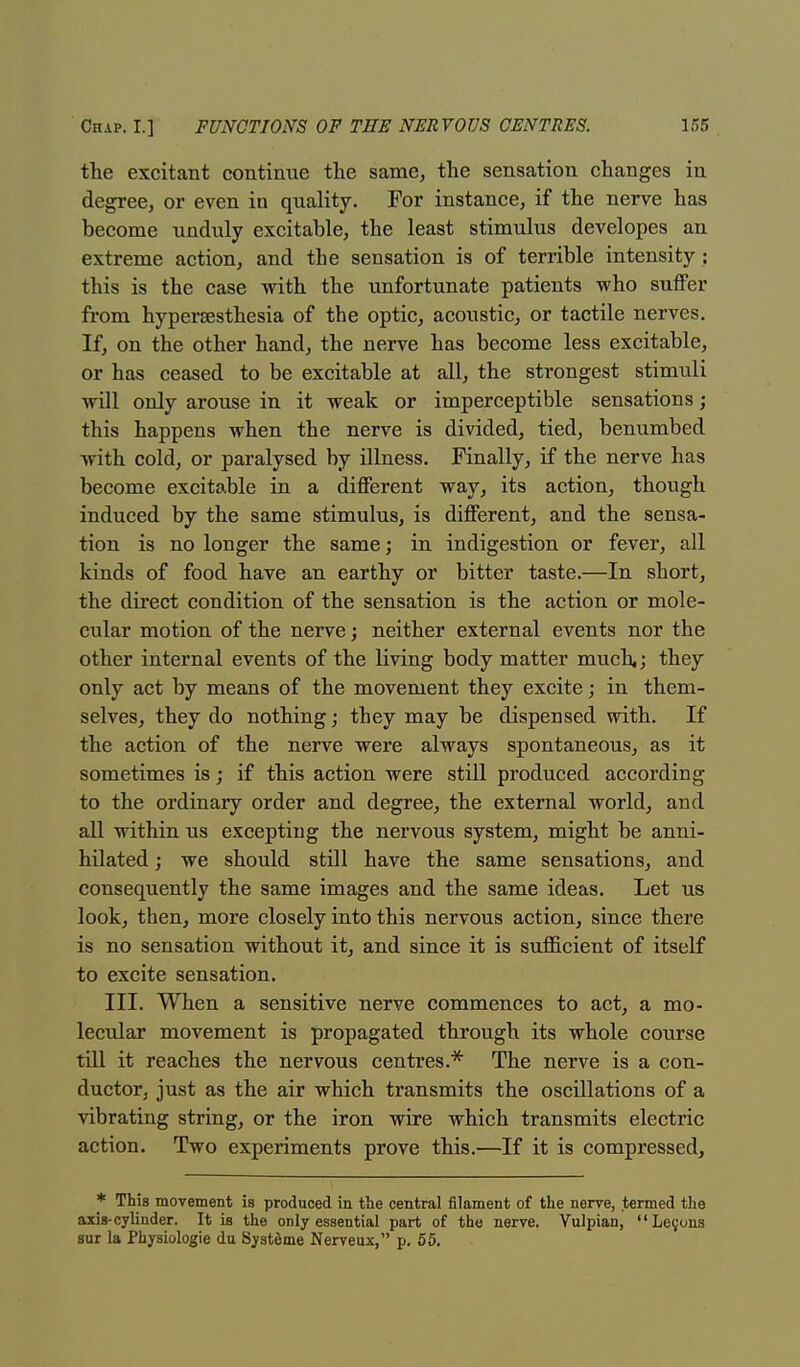 the excitant continue the same, the sensation changes in degree, or even in quality. For instance, if the nerve has become unduly excitable, the least stimulus developes an extreme action, and the sensation is of terrible intensity; this is the case with the unfortunate patients who suffer from hyperesthesia of the optic, acoustic, or tactile nerves. If, on the other hand, the nerve has become less excitable, or has ceased to be excitable at all, the strongest stimuli will only arouse in it weak or imperceptible sensations; this happens when the nerve is divided, tied, benumbed with cold, or paralysed by illness. Finally, if the nerve has become excitable in a different way, its action, though induced by the same stimulus, is different, and the sensa- tion is no longer the same; in indigestion or fever, all kinds of food have an earthy or bitter taste.—In short, the direct condition of the sensation is the action or mole- cular motion of the nerve; neither external events nor the other internal events of the living body matter much,; they only act by means of the movement they excite; in them- selves, they do nothing; they may be dispensed with. If the action of the nerve were always spontaneous, as it sometimes is; if this action were still produced according to the ordinary order and degree, the external world, and all within us excepting the nervous system, might be anni- hilated ; we should still have the same sensations, and consequently the same images and the same ideas. Let us look, then, more closely into this nervous action, since there is no sensation without it, and since it is sufficient of itself to excite sensation. III. When a sensitive nerve commences to act, a mo- lecular movement is propagated through its whole course till it reaches the nervous centres.* The nerve is a con- ductor, just as the air which transmits the oscillations of a vibrating string, or the iron wire which transmits electric action. Two experiments prove this.—If it is compressed, * This movement is produced in the central filament of the nerve, termed the axis-cylinder. It is the only essential part of the nerve. Vulpian, Lecuns sur la Physiologie du Systeme Nerveux, p. 55.