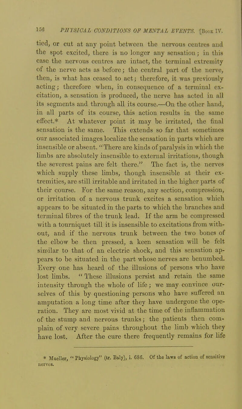 tied, or cut at any point between the nervous centres and the spot excited, there is no longer any sensation; in this case the nervous centres are intact, the terminal extremity of the nerve acts as before; the central part of the nerve, then, is what has ceased to act; therefore, it was previously acting; therefore when, in consequence of a terminal ex- citation, a sensation is produced, the nerve has acted in all its segments and through all its course.—On the other hand, in all parts of its course, this action results in the same effect.* At whatever point it may be irritated, the final sensation is the same. This extends so far that sometimes our associated images localize the sensation in parts which are insensible or absent. There are kinds of paralysis in which the limbs are absolutely insensible to external irritations, though the severest pains are felt there. The fact is, the nerves which supply these limbs, though insensible at their ex- tremities, are still irritable and irritated in the higher parts of their course. For the same reason, any section, compression, or irritation of a nervous trunk excites a sensation which appears to be situated in the parts to which the branches and terminal fibres of the trunk lead. If the arm be compressed with a tourniquet till it is insensible to excitations from with- out, and if the nervous trunk between the two bones of the elbow be then pressed, a keen sensation will be felt similar to that of an electric shock, and this sensation ap- pears to be situated in the part whose nerves are benumbed. Every one has heard of the illusions of persons who have lost limbs.  These illusions persist and retain the same intensity through the whole of life; we may convince our- selves of this by questioning persons who have suffered an amputation a long time after they have undergone the ope- ration. They are most vivid at the time of the inflammation of the stump and nervous trunks; the patients then com- plain of very severe pains throughout the limb which they have lost. After the cure there frequently remains for life * Mueller,  Physiology (tr. Baly), i. 686. Of the laws of action of sensitive nerves.