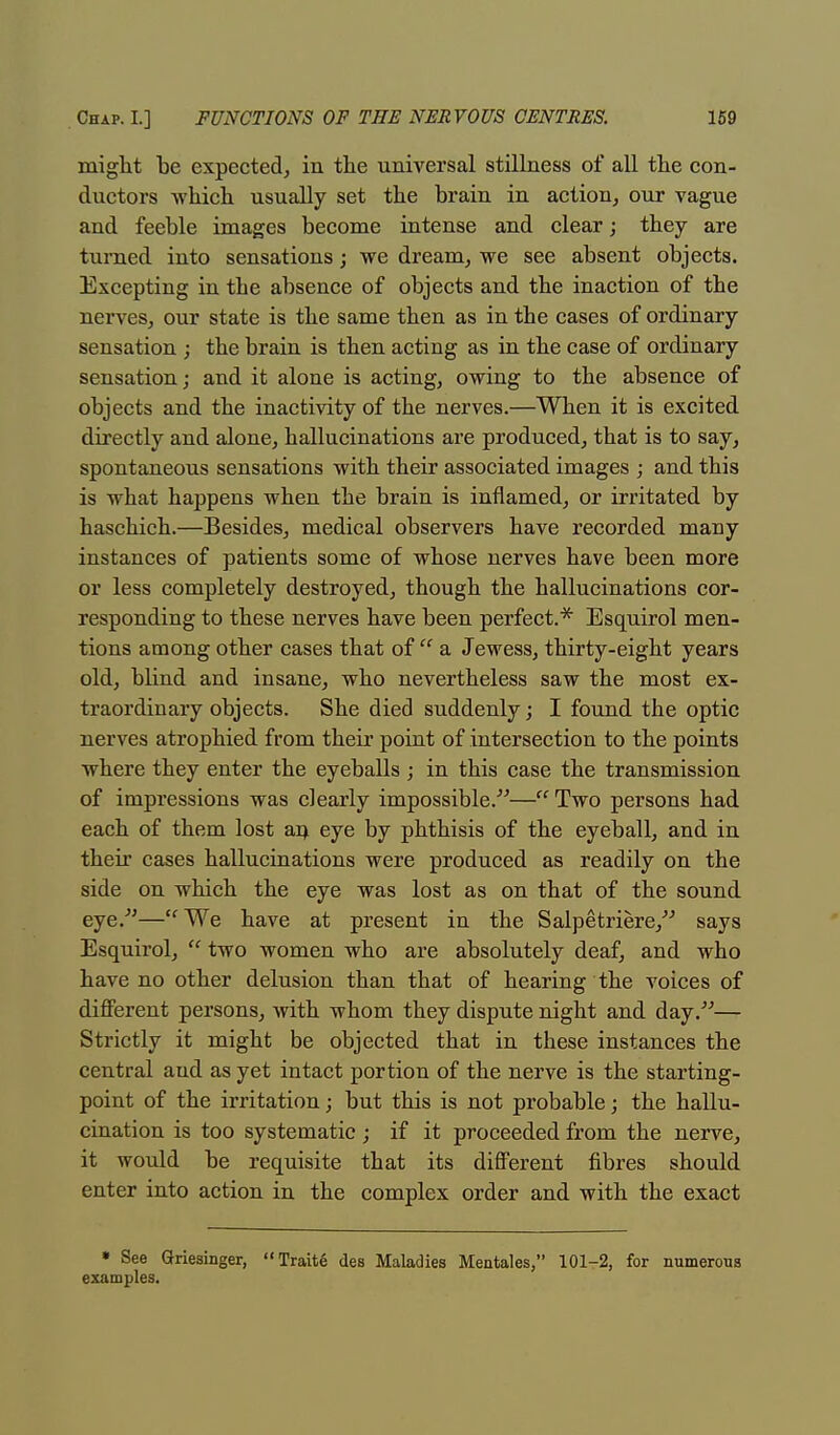 might be expected; in the universal stillness of all the con- ductors which usually set the brain in action, our vague and feeble images become intense and clear; they are turned into sensations; we dream, we see absent objects. Excepting in the absence of objects and the inaction of the nerves, our state is the same then as in the cases of ordinary sensation ; the brain is then acting as in the case of ordinary sensation; and it alone is acting, owing to the absence of objects and the inactivity of the nerves.—When it is excited directly and alone, hallucinations are produced, that is to say, spontaneous sensations with their associated images ; and this is what happens when the brain is inflamed, or irritated by haschich.—Besides, medical observers have recorded many instances of patients some of whose nerves have been more or less completely destroyed, though the hallucinations cor- responding to these nerves have been perfect.* Esquirol men- tions among other cases that of  a Jewess, thirty-eight years old, blind and insane, who nevertheless saw the most ex- traordinary objects. She died suddenly; I found the optic nerves atrophied from their point of intersection to the points where they enter the eyeballs; in this case the transmission of impressions was clearly impossible.—Two persons had each of them lost an eye by phthisis of the eyeball, and in their cases hallucinations were produced as readily on the side on which the eye was lost as on that of the sound eye/'—tf We have at present in the Salpetriere, says Esquirol,  two women who are absolutely deaf, and who have no other delusion than that of hearing the voices of different persons, with whom they dispute night and day.— Strictly it might be objected that in these instances the central aud as yet intact portion of the nerve is the starting- point of the irritation; but this is not probable; the hallu- cination is too systematic ; if it proceeded from the nerve, it would be requisite that its different fibres should enter into action in the complex order and with the exact » See Griesinger, Trait6 des Maladies Mentales, 101-2, for numerous examples.