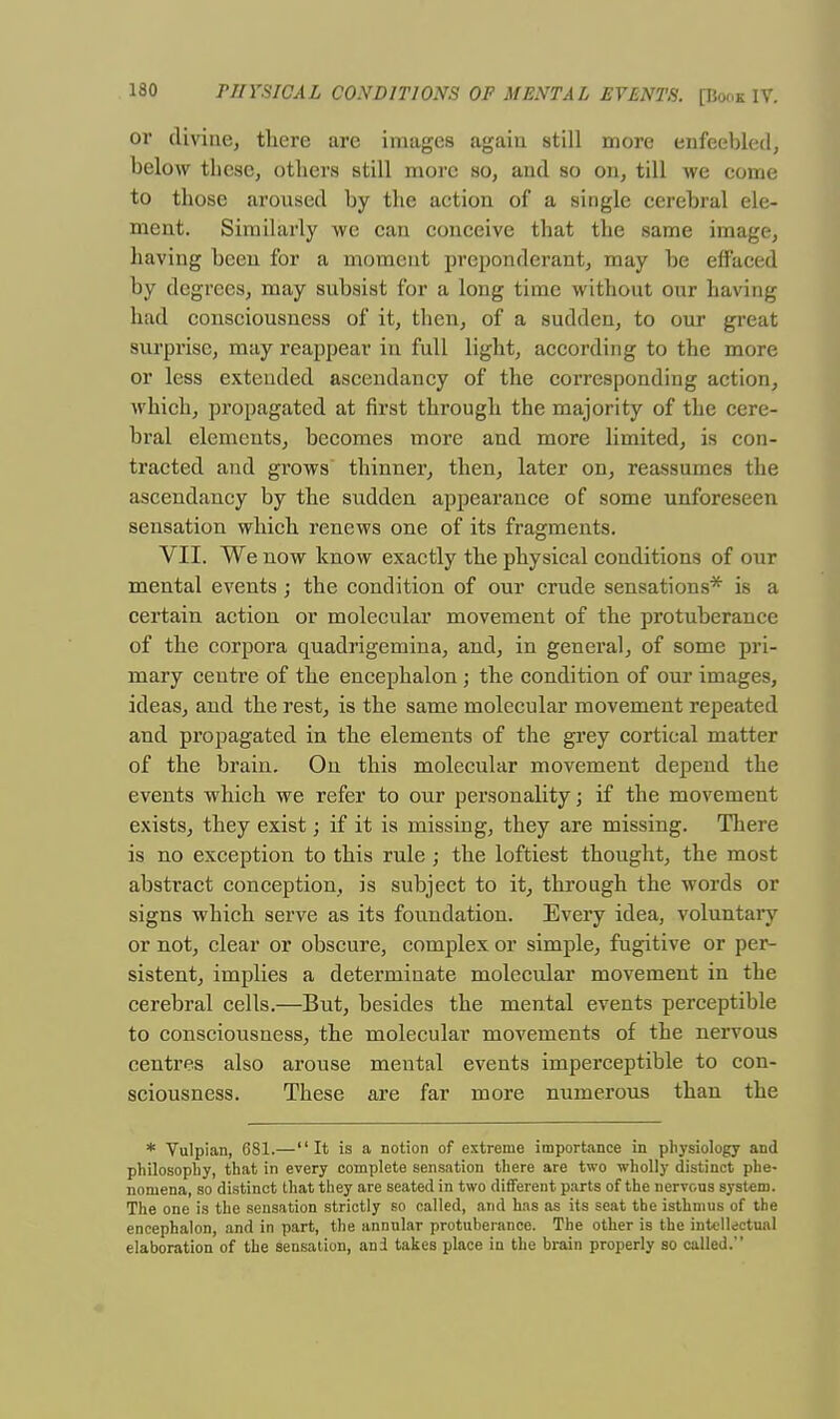 or divine, there are images again still more enfeebled, below these, others still more so, and so on, till we come to those aroused by the action of a single cerebral ele- ment. Similarly we can conceive that the same image, having been for a moment preponderant, may be effaced by degrees, may subsist for a long time without onr having had consciousness of it, then, of a sudden, to our great surprise, may reappear in full light, according to the more or less extended ascendancy of the corresponding action, which, propagated at first through the majority of the cere- bral elements, becomes more and more limited, is con- tracted and grows thinner, then, later on, reassumes the ascendancy by the sudden appearance of some unforeseen sensation which renews one of its fragments. VII. We now know exactly the physical conditions of our mental events ; the condition of our crude sensations* is a certain action or molecular movement of the protuberance of the corpora quadrigemina, and, in general, of some pri- mary centre of the encephalon ; the condition of our images, ideas, and the rest, is the same molecular movement repeated and propagated in the elements of the grey cortical matter of the brain. On this molecidar movement depend the events which we refer to our personality; if the movement exists, they exist; if it is missing, they are missing. There is no exception to this rule ; the loftiest thought, the most abstract conception, is subject to it, through the words or signs which serve as its foundation. Every idea, voluntary or not, clear or obscure, complex or simple, fugitive or per- sistent, implies a determinate molecular movement in the cerebral cells.—But, besides the mental events perceptible to consciousness, the molecular movements of the nervous centres also arouse mental events imperceptible to con- sciousness. These are far more numerous than the * Vulpian, 681.— It is a notion of extreme importance in physiology and philosophy, that in every complete sensation there are two wholly distinct phe- nomena, so distinct that they are seated in two different parts of the nervous system. The one is the sensation strictly so called, and has as its seat the isthmus of the encephalon, and in part, the annular protuberance. The other is the intellectual elaboration of the sensation, and takes place in the brain properly so called.