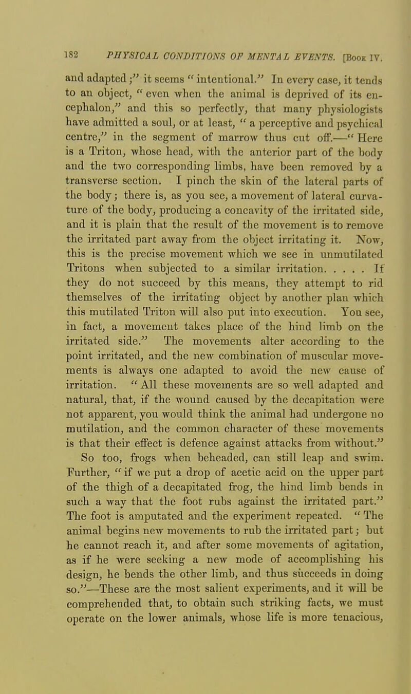 and adaptedit seems  intentional. In every case, it tends to an object,  even when the animal is deprived of its en- cephalon, and this so perfectly, that many physiologists have admitted a soul, or at least,  a perceptive and psychical centre, in the segment of marrow thus cut off.— Here is a Triton, whose head, with the anterior part of the body and the two corresponding limbs, have been removed by a transverse section. I pinch the skin of the lateral parts of the body; there is, as you see, a movement of lateral curva- ture of the body, producing a concavity of the irritated side, and it is plain that the result of the movement is to remove the irritated part away from the object irritating it. Now, this is the precise movement which we see in unmutilated Tritons when subjected to a similar irritation If they do not succeed by this means, they attempt to rid themselves of the irritating object by another plan which this mutilated Triton will also put into execution. You see, in fact, a movement takes place of the hind limb on the irritated side. The movements alter according to the point irritated, and the new combination of muscular move- ments is always one adapted to avoid the new cause of irritation. All these movements are so well adapted and natural, that, if the wound caused by the decapitation were not apparent, you would think the animal had undergone no mutilation, and the common character of these movements is that their effect is defence against attacks from without. So too, frogs when beheaded, can still leap and swim. Further,  if we put a drop of acetic acid on the upper part of the thigh of a decapitated frog, the hind limb bends in such a way that the foot rubs against the irritated part. The foot is amputated and the experiment repeated.  The animal begins new movements to rub the irritated part; but he cannot reach it, and after some movements of agitation, as if he were seeking a new mode of accomplishing his design, he bends the other limb, and thus succeeds in doing so.—These are the most salient experiments, and it will be comprehended that, to obtain such striking facts, we must operate on the lower animals, whose life is more tenacious,