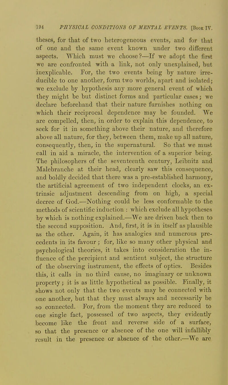 theses, for that of two heterogeneous events, and for that of one and the same event known under two different aspeets. Which must we choose ?—If we adopt the first we are confronted with a link, not only unexplained, but iuexplicable. For, the two events being by nature irre- ducible to one another, form two worlds, apart and isolated; we exclude by hypothesis any more general event of which they might be but distinct forms and particular cases j we declare beforehand that their nature furnishes nothing on which their reciprocal dependence may be founded. We are compelled, then, in order to explain this dependence, to seek for it in something above their nature, and therefore above all nature, for they, between them, make up all nature, consequently, then, in the supernatural. So that we must call in aid a miracle, the intervention of a superior being. The philosophers of the seventeenth century, Leibnitz and Malebranche at their head, clearly saw this consequence, and boldly decided that there was a pre-established harmony, the artificial agreement of two independent clocks, an ex- trinsic adjustment descending from on high, a special decree of God.—Nothing could be less conformable to the methods of scientific induction : which exclude all hypotheses by which is nothing explained.—We are driven back then to the second supposition. And, first, it is in itself as plausible as the other. Again, it has analogies and numerous pre- cedents in its favour j for, like so many other physical and psychological theories, it takes into consideration the in- fluence of the percipient and sentient subject, the structure of the observing instrument, the effects of optics. Besides this, it calls in no third cause, no imaginary or unknown property; it is as little hypothetical as possible. Finally, it shows not only that the two events may be connected with one another, but that they must always and necessarily be so connected. For, from the moment they are reduced to one single fact, possessed of two aspects, they evidently become like the front and reverse side of a surface, so that the presence or absence of the one will infallibly result in the presence or absence of the other.—We are