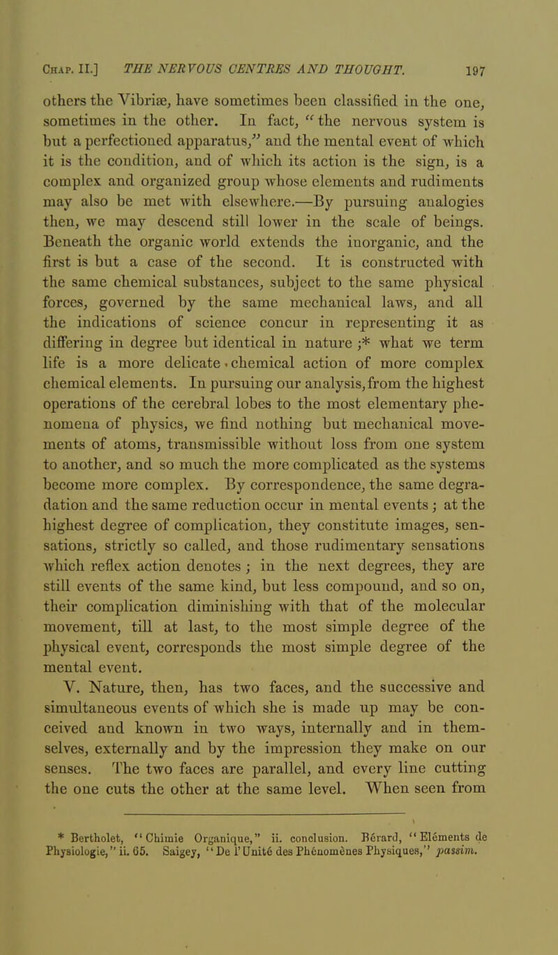 others the Vibriae, have sometimes been classified in the one, sometimes in the other. In fact,  the nervous system is but a perfectioned apparatus, and the mental event of which it is the condition, and of which its action is the sign, is a complex and organized group whose elements and rudiments may also be met with elsewhere.—By pursuing analogies then, we may descend still lower in the scale of beings. Beneath the organic world extends the inorganic, and the first is but a case of the second. It is constructed with the same chemical substances, subject to the same physical forces, governed by the same mechanical laws, and all the indications of science concur in representing it as differing in degree but identical in nature j* what we term life is a more delicate ■ chemical action of more complex chemical elements. In pursuing our analysis,from the highest operations of the cerebral lobes to the most elementary phe- nomena of physics, we find nothing but mechanical move- ments of atoms, transmissible without loss from one system to another, and so much the more complicated as the systems become more complex. By correspondence, the same degra- dation and the same reduction occur in mental events; at the highest degree of complication, they constitute images, sen- sations, strictly so called, and those rudimentary sensations which reflex action denotes ; in the next degrees, they are still events of the same kind, but less compound, and so on, their complication diminishing with that of the molecular movement, till at last, to the most simple degree of the physical event, corresponds the most simple degree of the mental event. V. Nature, then, has two faces, and the successive and simultaneous events of which she is made up may be con- ceived and known in two ways, internally and in them- selves, externally and by the impression they make on our senses. The two faces are parallel, and every line cutting the one cuts the other at the same level. When seen from * Bertholet,  Chimie Organique, ii. conclusion. Pidrard,  Elements de Physiologie, ii. 65. Saigey,  De 1'Dnit6 des Pli6uomtines Physiques,'' passim.