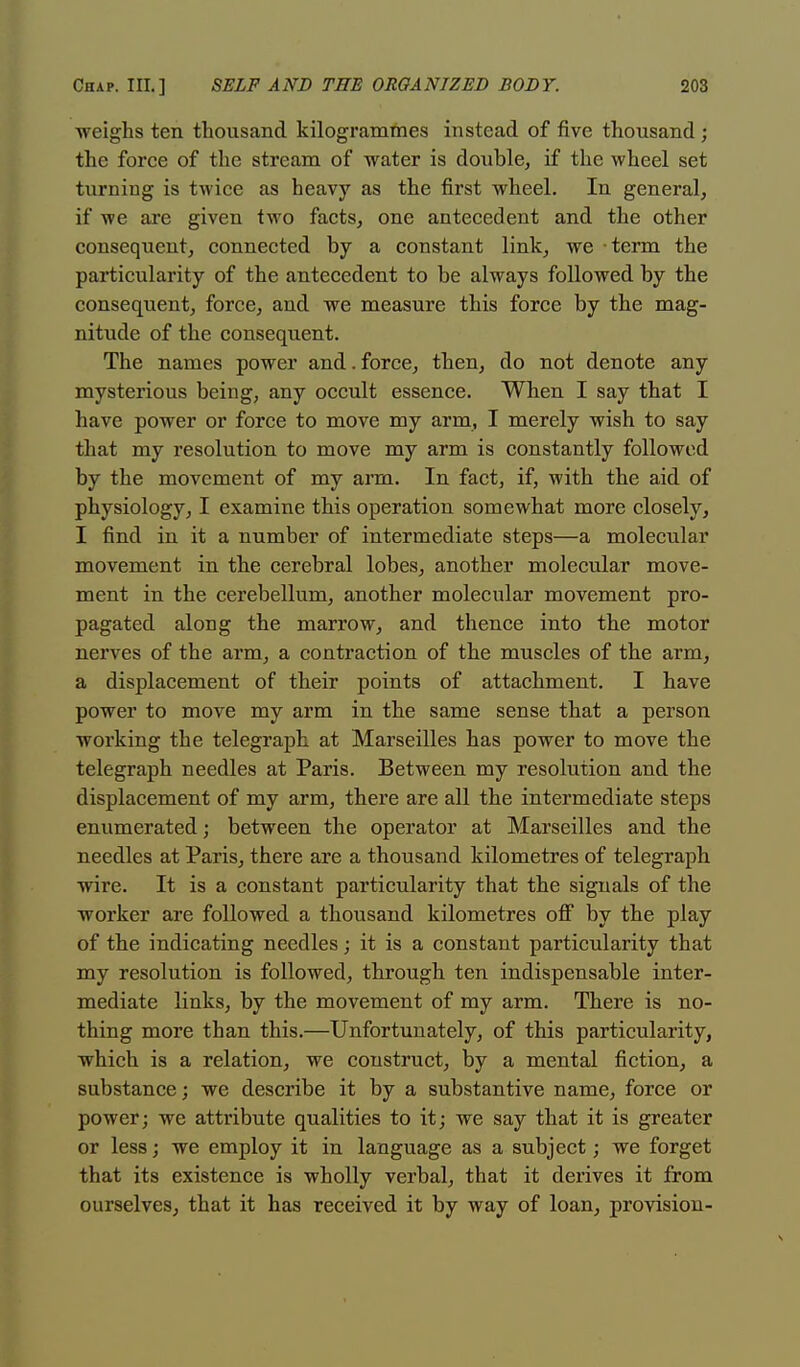 weighs ten thousand kilogrammes instead of five thousand ; the force of the stream of water is double, if the wheel set turniug is twice as heavy as the first wheel. In general, if we are given two facts, one antecedent and the other consequent, connected by a constant link, we term the particularity of the antecedent to be always followed by the consequent, force, and we measure this force by the mag- nitude of the consequent. The names power and.force, then, do not denote any mysterious being, any occult essence. When I say that I have power or force to move my arm, I merely wish to say that my resolution to move my arm is constantly followed by the movement of my arm. In fact, if, with the aid of physiology, I examine this operation somewhat more closely, I find in it a number of intermediate steps—a molecular movement in the cerebral lobes, another molecular move- ment in the cerebellum, another molecular movement pro- pagated along the marrow, and thence into the motor nerves of the arm, a contraction of the muscles of the arm, a displacement of their points of attachment. I have power to move my arm in the same sense that a person working the telegraph at Marseilles has power to move the telegraph needles at Paris. Between my resolution and the displacement of my arm, there are all the intermediate steps enumerated; between the operator at Marseilles and the needles at Paris, there are a thousand kilometres of telegraph wire. It is a constant particularity that the signals of the worker are followed a thousand kilometres off by the play of the indicating needles; it is a constant particularity that my resolution is followed, through ten indispensable inter- mediate links, by the movement of my arm. There is no- thing more than this.—Unfortunately, of this particularity, which is a relation, we construct, by a mental fiction, a substance; we describe it by a substantive name, force or power; we attribute qualities to it; we say that it is greater or less; we employ it in language as a subject; we forget that its existence is wholly verbal, that it derives it from ourselves, that it has received it by way of loan, provision-