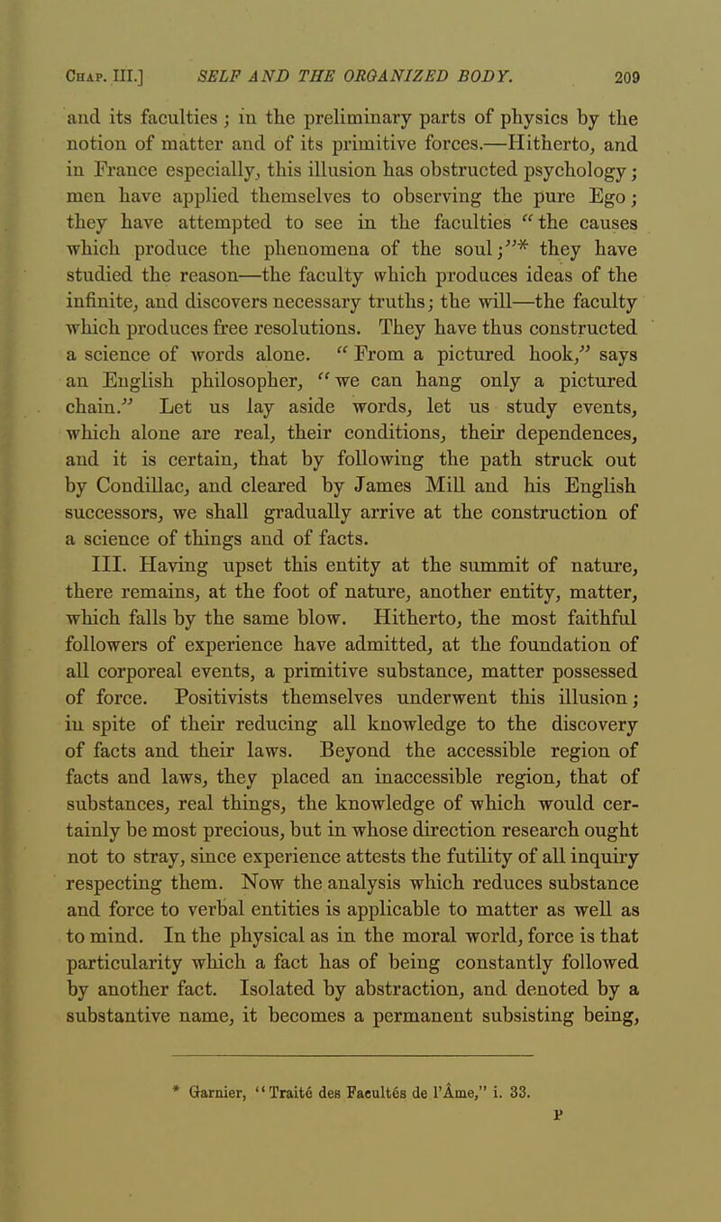 and its faculties ; in the preliminary parts of physics by the notion of matter and of its primitive forces.—Hitherto, and in France especially, this illusion has obstructed psychology; men have applied themselves to observing the pure Ego; they have attempted to see in the faculties  the causes which produce the phenomena of the soul;* they have studied the reason—the faculty which produces ideas of the infinite, and discovers necessary truths; the will—the faculty which produces free resolutions. They have thus constructed a science of words alone.  Prom a pictured hook/' says an English philosopher, we can hang only a pictured chain. Let us lay aside words, let us study events, which alone are real, their conditions, their dependences, and it is certain, that by following the path struck out by Condillac, and cleared by James Mill and his English successors, we shall gradually arrive at the construction of a science of things and of facts. III. Having upset this entity at the summit of nature, there remains, at the foot of nature, another entity, matter, which falls by the same blow. Hitherto, the most faithful followers of experience have admitted, at the foundation of all corporeal events, a primitive substance, matter possessed of force. Positivists themselves underwent this illusion; in spite of their reducing all knowledge to the discovery of facts and their laws. Beyond the accessible region of facts and laws, they placed an inaccessible region, that of substances, real things, the knowledge of which would cer- tainly be most precious, but in whose direction research ought not to stray, since experience attests the futility of all inquiry respecting them. Now the analysis which reduces substance and force to verbal entities is applicable to matter as well as to mind. In the physical as in the moral world, force is that particularity which a fact has of being constantly followed by another fact. Isolated by abstraction, and denoted by a substantive name, it becomes a permanent subsisting being, * Gamier, Trait6 des Faeultes de 1'Ame, i. 33. r
