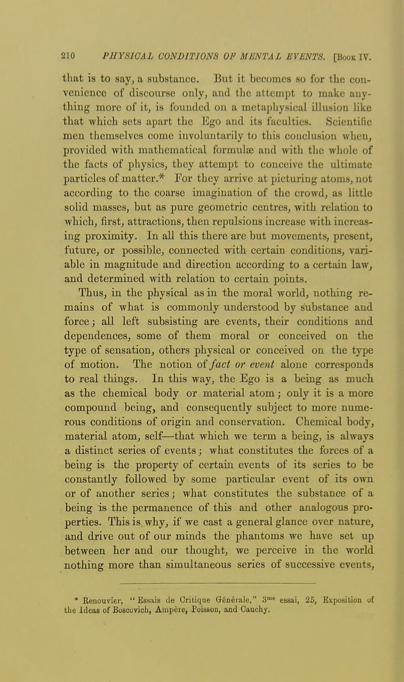 that is to say, a substance. But it becomes so for the con- venience of discourse only, and the attempt to make any- thing more of it, is founded on a metaphysical illusion like that which sets apart the Ego and its faculties. Scientific men themselves come involuntarily to this conclusion when, provided with mathematical formulaj and with the whole of the facts of physics, they attempt to conceive the ultimate particles of matter.* For they arrive at picturing atoms, not according to the coarse imagination of the crowd, as little solid masses, but as pure geometric centres, with relation to which, first, attractions, then repulsions increase with increas- ing proximity. In all this there are but movements, present, future, or possible, connected with certain conditions, vari- able in magnitude and direction according to a certain law, and determined with relation to certain points. Thus, in the physical as in the moral world, nothing re- mains of what is commonly understood by substance and force; all left subsisting are events, their conditions and dependences, some of them moral or conceived on the type of sensation, others physical or conceived on the type of motion. The notion of fact or event alone corresponds to real things. In this way, the Ego is a being as much as the chemical body or material atom; only it is a more compound being, and consequently subject to more nume- rous conditions of origin and conservation. Chemical body, material atom, self—that which we term a being, is always a distinct series of events; what constitutes the forces of a being is the property of certain events of its series to be constantly followed by some particular event of its own or of another series; what constitutes the substance of a being is the permanence of this and other analogous pro- perties. This is why, if we cast a general glance over nature, and drive out of our minds the phantoms we have set up between her and our thought, we perceive in the world nothing more than simultaneous series of successive events, * Renouvier,  Essais de Critique Geneiale, 3mo essai, 25, Exposition of the Ideas of Boscovich, Ampere, Poiston, and Cauchy.