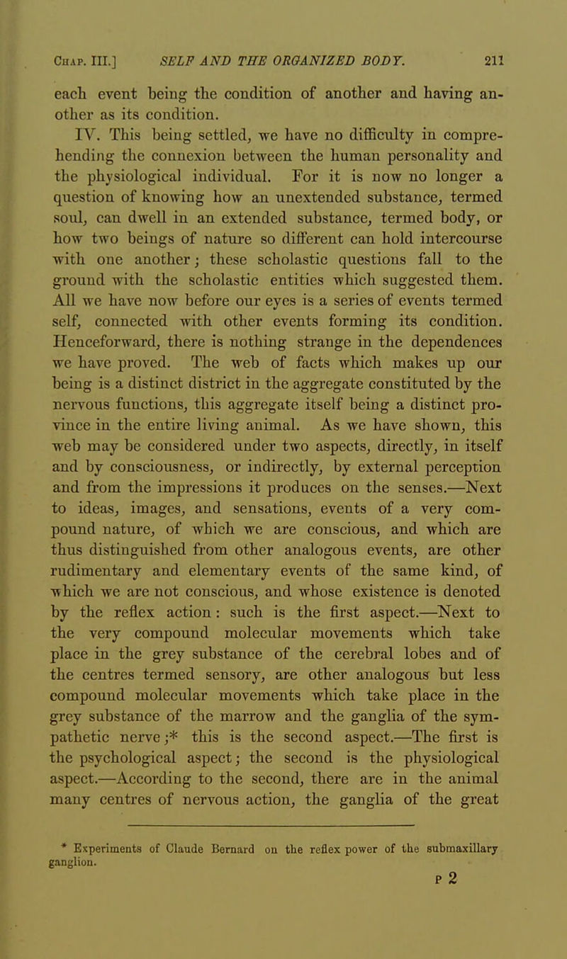 each event being the condition of another and having an- other as its condition. IV. This being settled, we have no difficulty in compre- hending the connexion between the human personality and the physiological individual. For it is now no longer a question of knowing how an unextended substance, termed soul, can dwell in an extended substance, termed body, or how two beings of nature so different can hold intercourse with one another; these scholastic questions fall to the ground with the scholastic entities which suggested them. All we have now before our eyes is a series of events termed self, connected with other events forming its condition. Henceforward, there is nothing strange in the dependences we have proved. The web of facts which makes up our being is a distinct district in the aggregate constituted by the nervous functions, this aggregate itself being a distinct pro- vince in the entire living animal. As we have shown, this web may be considered under two aspects, directly, in itself and by consciousness, or indirectly, by external perception and from the impressions it produces on the senses.—Next to ideas, images, and sensations, events of a very com- pound nature, of which we are conscious, and which are thus distinguished from other analogous events, are other rudimentary and elementary events of the same kind, of which we are not conscious, and whose existence is denoted by the reflex action: such is the first aspect.—Next to the very compound molecular movements which take place in the grey substance of the cerebral lobes and of the centres termed sensory, are other analogous but less compound molecular movements which take place in the grey substance of the marrow and the ganglia of the sym- pathetic nerve ;* this is the second aspect.—The first is the psychological aspect; the second is the physiological aspect.—According to the second, there are in the animal many centres of nervous action, the gangha of the great * Experiments of Claude Bernard on the reflex power of the submaxillary ganglion. p 2