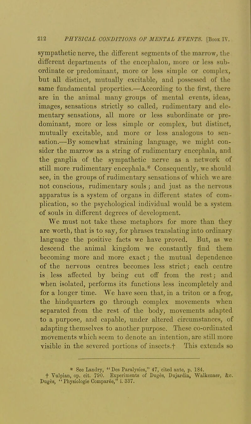 sympathetic nerve, the different segments of the marrow, the different departments of the encephalon, more or less sub- ordinate or predominant, more or less simple or complex, but all distinct, mutually excitable, and possessed of the same fundamental properties.—According to the first, there are in the animal many groups of mental events, ideas, images, sensations strictly so called, rudimentary and ele- mentary sensations, all more or less subordinate or pre- dominant, more or less simple or complex, but distinct, mutually excitable, and more or less analogous to sen- sation.—By somewhat straining language, we might con- sider the marrow as a string of rudimentary encephala, and the ganglia of the sympathetic nerve as a network of still more rudimentary encephala.* Consequently, we should see, in the groups of rudimentary sensations of which we are not conscious, rudimentary souls j and just as the nervous apparatus is a system of organs in different states of com- plication, so the psychological individual would be a system of souls in different degrees of development. We must not take these metaphors for more than they are worth, that is to say, for phrases translating into ordinary language the positive facts we have proved. But, as we descend the animal kingdom we constantly find them becoming more and more exact; the mutual dependence of the nervous centres becomes less strict; each centre is less affected by being cut off from the rest; and when isolated, performs its functions less incompletely and for a longer time. We have seen that, in a triton or a frog, the hindquarters go through complex movements when separated from the rest of the body, movements adapted to a purpose, and capable, under altered circumstances, of adapting themselves to another purpose. These co-ordinated movements which seem to denote an intention, are still more visible in the severed portions of insects.f This extends so * See Landry,  Des Paralysies, 47, cited ante, p. 184. t VuJpian, op. cit. 790. Experiments of Duges, Dujardin, Walkenaer, &c. Duges,  Physiologie Comparee, i. 337.