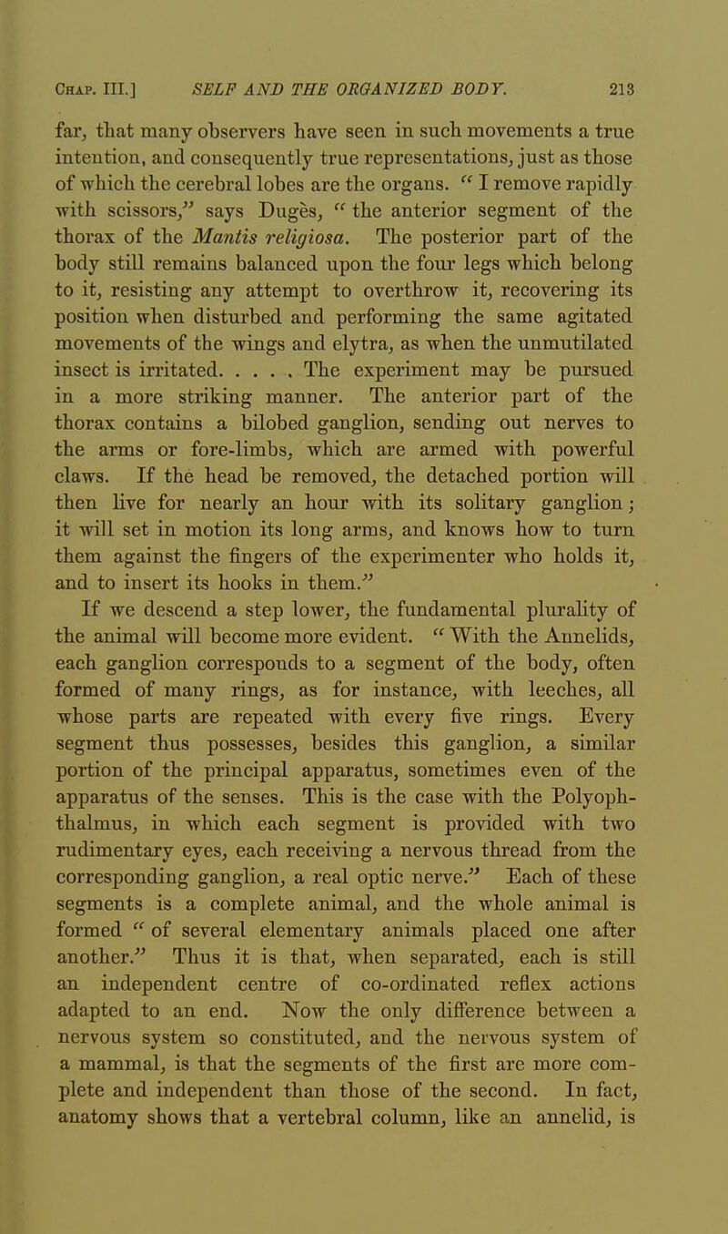 far, that many observers have seen in such movements a true intention, and consequently true representations, just as those of which the cerebral lobes are the organs.  I remove rapidly with scissors/' says Duges,  the anterior segment of the thorax of the Mantis religiosa. The posterior part of the body still remains balanced upon the four legs which belong to it, resisting any attempt to overthrow it, recovering its position when disturbed and performing the same agitated movements of the wings and elytra, as when the unmutilated insect is irritated The experiment may be pursued in a more striking manner. The anterior part of the thorax contains a bilobed ganglion, sending out nerves to the arms or fore-limbs, which are armed with powerful claws. If the head be removed, the detached portion will then live for nearly an hour with its solitary ganglion; it will set in motion its long arms, and knows how to turn them against the fingers of the experimenter who holds it, and to insert its hooks in them.' If we descend a step lower, the fundamental plurality of the animal will become more evident.  With the Annelids, each ganglion corresponds to a segment of the body, often formed of many rings, as for instance, with leeches, all whose parts are repeated with every five rings. Every segment thus possesses, besides this ganglion, a similar portion of the principal apparatus, sometimes even of the apparatus of the senses. This is the case with the Polyoph- thalmus, in which each segment is provided with two rudimentary eyes, each receiving a nervous thread from the corresponding ganglion, a real optic nerve/ Each of these segments is a complete animal, and the whole animal is formed  of several elementary animals placed one after another. Thus it is that, when separated, each is still an independent centre of co-ordinated reflex actions adapted to an end. Now the only difference between a nervous system so constituted, and the nervous system of a mammal, is that the segments of the first are more com- plete and independent than those of the second. In fact, anatomy shows that a vertebral column, like an annelid, is