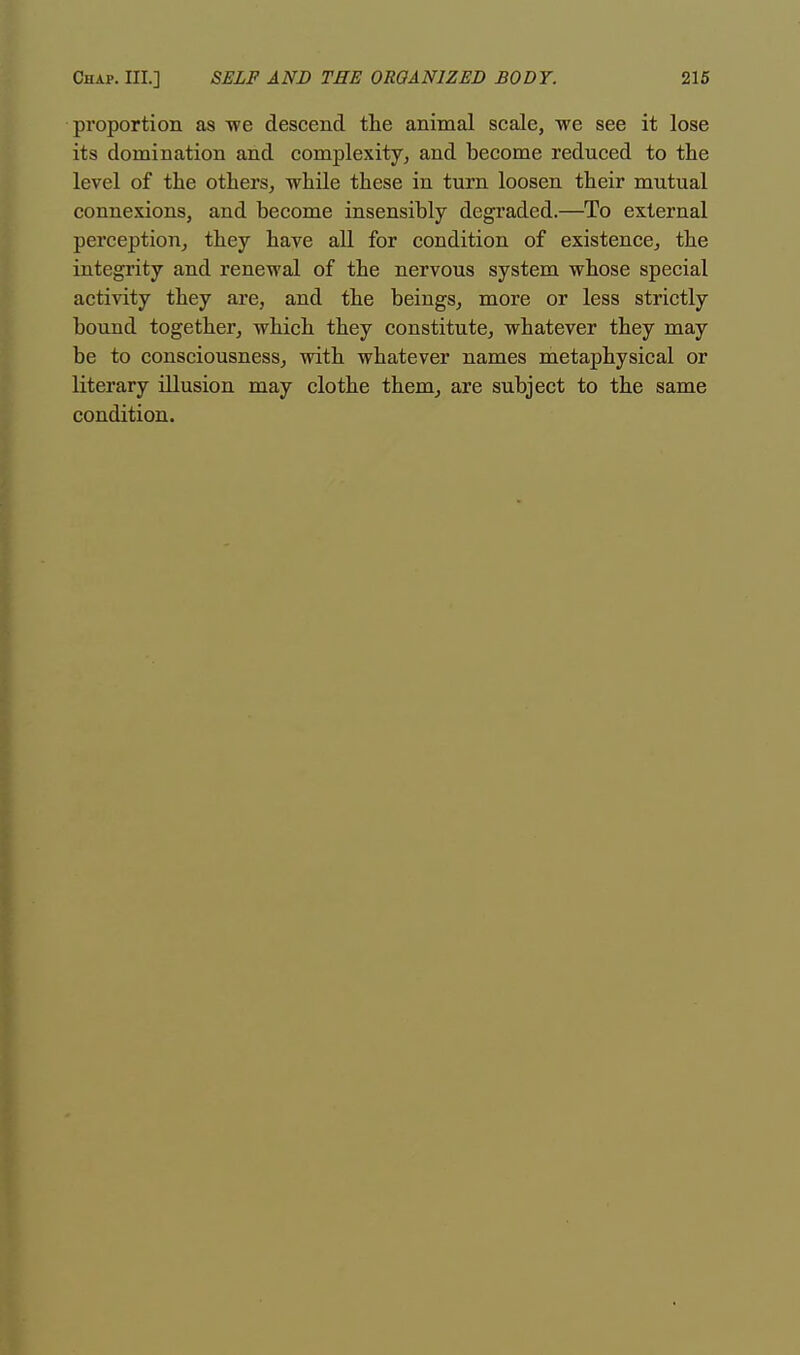 proportion as we descend the animal scale, we see it lose its domination and complexity, and become reduced to the level of the others, while these in turn loosen their mutual connexions, and become insensibly degraded.—To external perception, they have all for condition of existence, the integrity and renewal of the nervous system whose special activity they are, and the beings, more or less strictly bound together, which they constitute, whatever they may be to consciousness, with whatever names metaphysical or literary illusion may clothe them, are subject to the same condition.