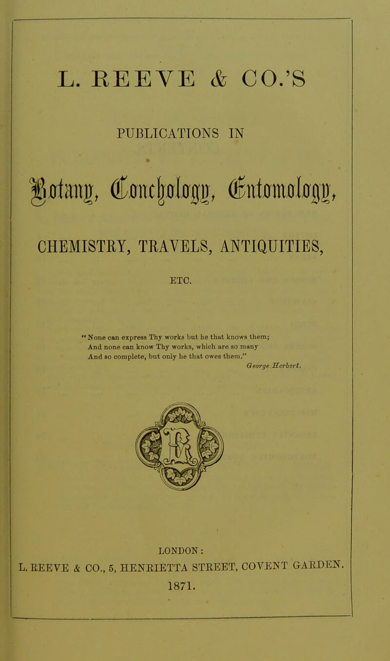 L. REEVE & CO.'S PUBLICATIONS IN CHEMISTRY, TRAVELS, ANTIQUITIES, ETC. ' None can express Thy works but he thut knows them; And none can know Thy works, which are so many And so complete, but only he that owes them. Qeorge Herhert. LONDON: L.EEEVE & CO., 5, HENEIETTA STREET, COVENT GARDEN. 1871.