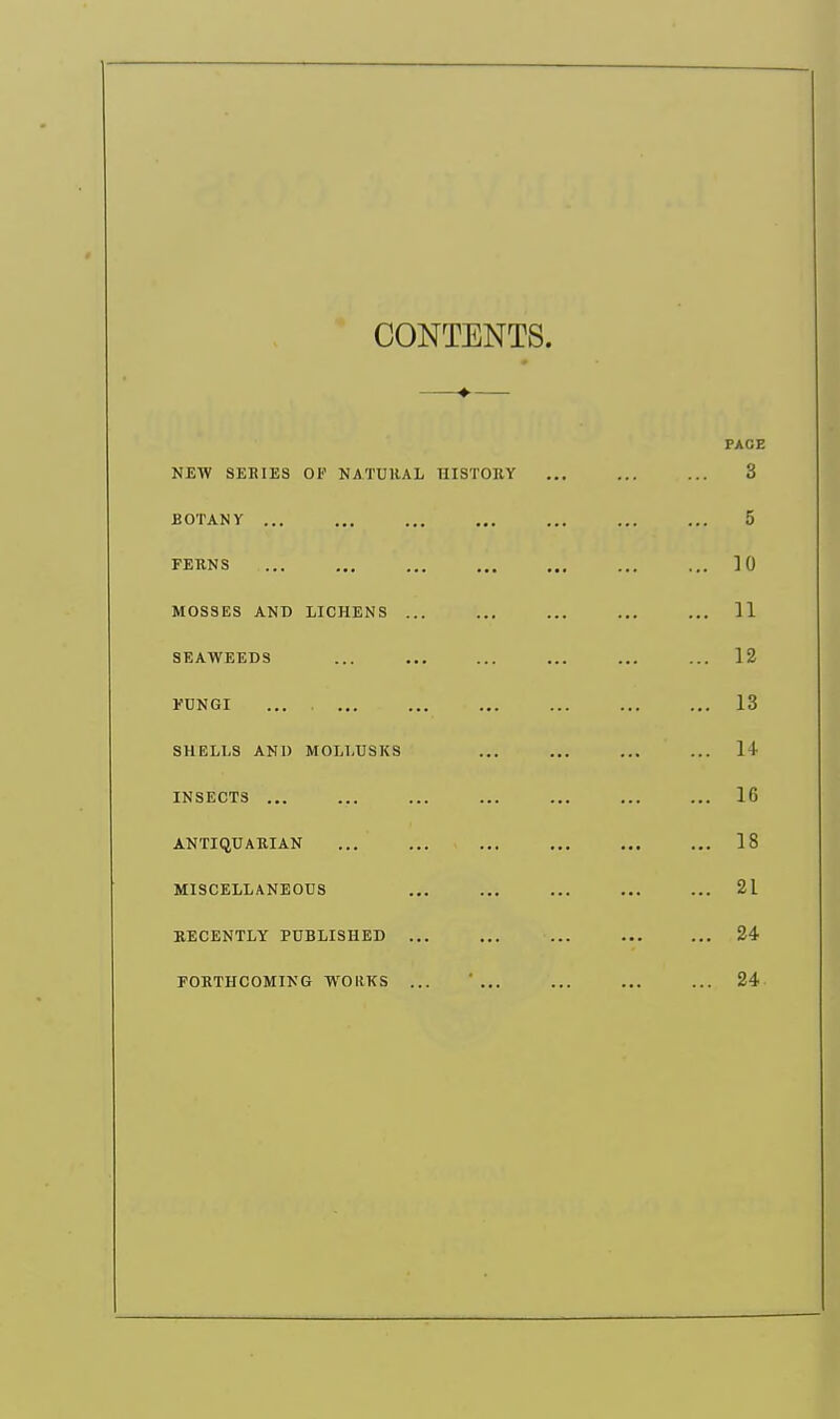 CONTENTS. PAGE NEW SERIES OF NATURAL HISTORY ... ... ... 3 BOTANY ... ... ... ... ... ... ... 5 FERNS 10 MOSSES AND LICHENS ... ... ... ... ... 11 SEAWEEDS ... ... ... ... ... ... 12 FUNGI ... 13 SHELLS AND MOLLUSKS ... ... ... ... 1 I INSECTS ... ... 16 ANTIQUARIAN 18 MISCELLANEOUS ... ... ... 2L RECENTLY PUBLISHED ... ... ... 24 FORTHCOMING WORKS ... ' ... 24