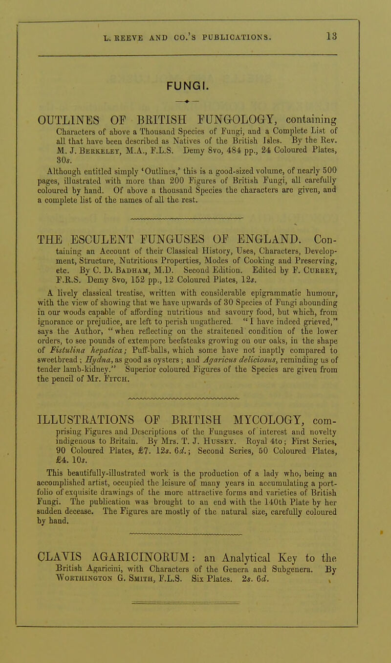 FUNGI. OUTLINES OF BRITISH FUNGOLOGY, containing Characters of above a Thousand Species of Fungi, and a Complete List of all that have been described as Natives of the British Isles. By the Rev. M. J. Berkeley, M.A., F.L.S. Demy 8vo, 484 pp., 24 Coloured Plates, 30*. Although entitled simply 'Outlines,' this is a good-sized volume, of nearly 500 pages, illustrated with more than 200 Figures of British Fungi, all carefully coloured by hand. Of above a thousand Species the characters are given, and a complete list of the names of all the rest. THE ESCULENT FUNGUSES OF ENGLAND. Con- taining an Account of their Classical History, Uses, Characters, Develop- ment, Structure, Nutritions Properties, Modes of Cooking aud Preserving, etc. Bv C. D. Badham, M.D. Second Edition. Edited by F. Currey, F.R.S. Demy 8vo, 152 pp., 12 Coloured Plates, 12*. A lively classical treatise, written with considerable epigrammatic humour, with the view of showing that we have upwards of 30 Species of Fungi abounding in our woods capable of affording nutritious and savoury food, but which, from ignorance or prejudice, are left to perish ungathered.  1 have indeed grieved, says the Author,  when reflecting on the straitened condition of the lower orders, to see pounds of extempore beefsteaks growing ou our oaks, in the shape of Fistulina hepatica; Puff-balls, which some have not inaptly compared to sweetbread ; Hydna, as good as oysters ; and Agaricus deliciosus, reminding us of tender lamb-kidney. Superior coloured Figures of the Species are giveu from the pencil of Mr. Fitch. ILLUSTRATIONS OF BRITISH MYCOLOGY, com- prising Figures and Descriptions of the Funguses of interest and novelty indigenous to Britain. By Mrs. T. J. Hussey. Royal 4to; First Series, 90 Coloured Plates, £7. *12*. 6d. j Second Series, *50 Coloured Plates, £4. 10*. This beautifully-illustrated work is the production of a lady who, being an accomplished artist, occupied the leisure of many years in accumulating a port- folio of exquisite drawings of the more attractive forms and varieties of British Fungi. The publication was brought to an end with the 140th Plate by her sudden decease. The Figures are mostly of the natural size, carefully coloured by hand. CLAVIS AGARICINORUM: an Analytical Key to the British Agaricini, with Characters of the Genera and Subgenera. By Worthington G. Smith, F.L.S. Six Plates. 2s. Qd.