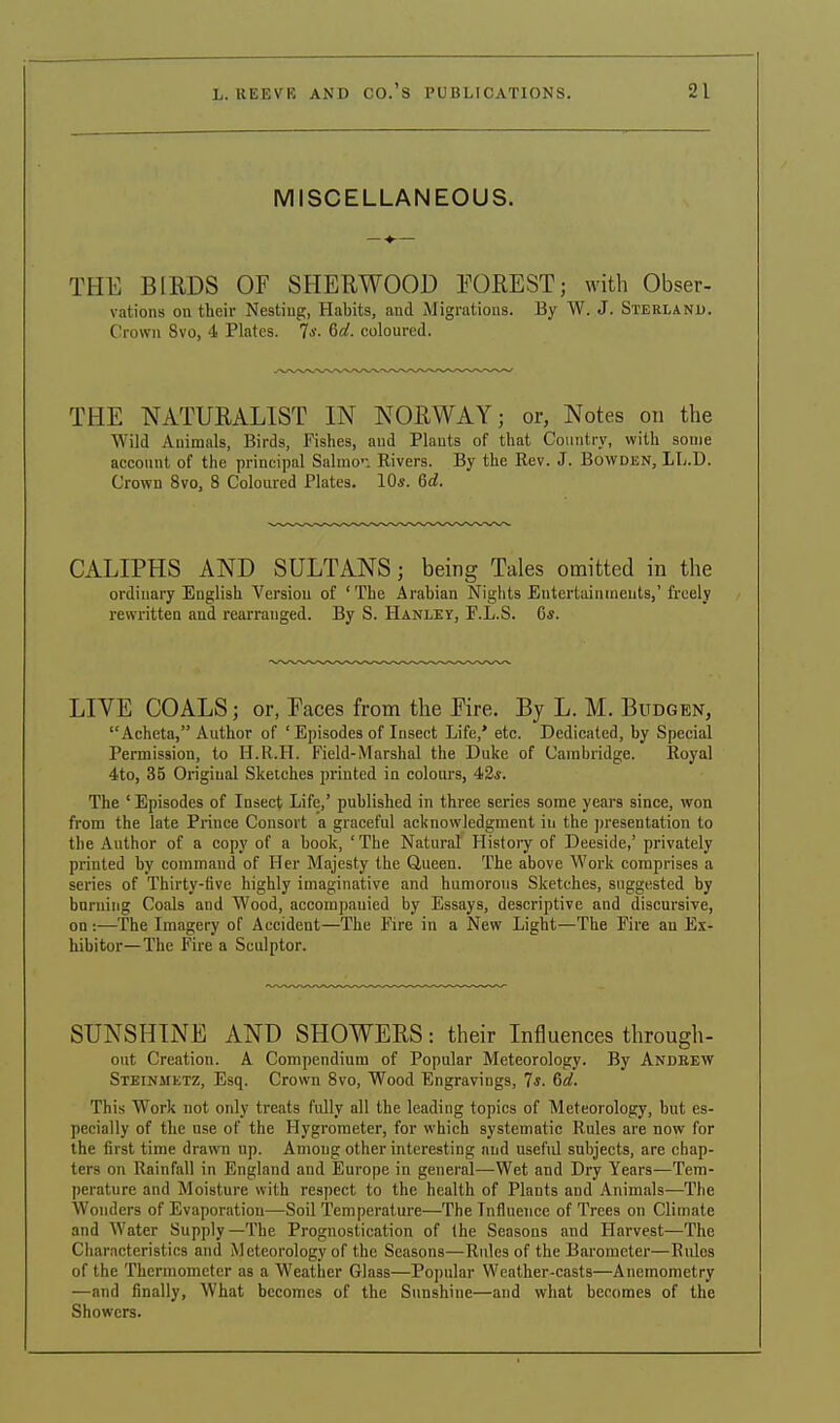 MISCELLANEOUS. THE BIRDS OF SHERWOOD FOREST; with Obser- vations on their Nesting, Habits, and Migrations. By W. J. Sterland. Crown Svo, 4 Plates. TV- 6^. coloured. THE NATURALIST IN NORWAY; or, Notes on the Wild Auimals, Birds, Fishes, and Plants of that Country, with some account of the principal Salmon Rivers. By the Rev. J. Bowden, LL.D. Crown 8vo, 8 Coloured Plates. 10s. 6d. CALIPHS AND SULTANS; being Tales omitted in the ordinary English Version of 'The Arabian Nights Entertainments,'freely rewritten and rearranged. By S. Hanley, P.L.S. G«. LIVE COALS; or, Faces from the Fire. By L. M. Budgen, Acheta, Author of ' Episodes of Insect Life,' etc. Dedicated, by Special Permission, to H.R.H. Field-Marshal the Duke of Cambridge. Royal 4to, 35 Original Sketches printed in colours, 4:2s. The 'Episodes of Insect Life,' published in three series some years since, won from the late Prince Consort a graceful acknowledgment in the presentation to the Author of a copy of a hook, ' The Natural History of Deeside,' privately printed by command of Her Majesty the Queen. The above Work comprises a series of Thirty-five highly imaginative and humorous Sketches, suggested by burning Coals and Wood, accompanied by Essays, descriptive and discursive, on :—The Imagery of Accident—The Fire in a New Light—The Fire an Ex- hibitor—The Fire a Sculptor. SUNSHINE AND SHOWERS: their Influences through- out Creation. A Compendium of Popular Meteorology. By Andrew Steinmetz, Esq. Crown 8vo, Wood Engravings, 7*. 6a!. This Work not only treats fully all the leading topics of Meteorology, but es- pecially of the use of the Hygrometer, for which systematic Rules are now for the first time drawn up. Among other interesting and useful subjects, are chap- ters on Rainfall in England and Europe in general—Wet and Dry Years—Tem- perature and Moisture with respect to the health of Plants and Animals—The Wonders of Evaporation—Soil Temperature—The Influence of Trees on Climate and Water Supply—The Prognostication of the Seasons and Harvest—The Characteristics and Meteorology of the Seasons—Rules of the Barometer—Rules of the Thermometer as a Weather Glass—Popular Weather-casts—Anemometry —and finally, What becomes of the Sunshine—and what becomes of the Showers.