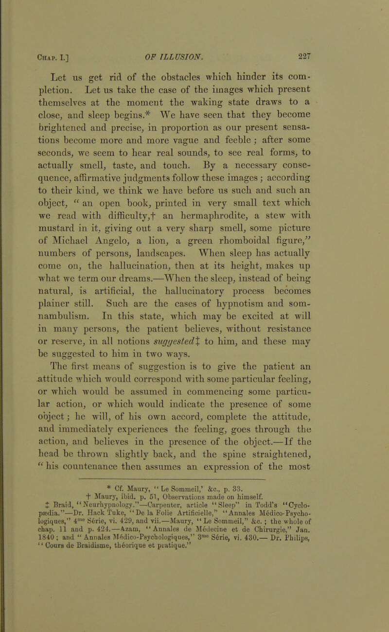 Let us get rid of the obstacles which hinder its com- pletion. Let us take the case of the images which present themselves at the moment the waking state draws to a close, and sleep begins.* We have seen that they become brightened and precise, in proportion as our present sensa- tions become more and more vague and feeble ; after some seconds, we seem to hear real sounds, to see real forms, to actually smell, taste, and touch. By a necessary conse- quence, affirmative judgments follow these images ; according to their kind, we think we have before us such and such an object,  an open book, printed in very small text which we read with difficulty, t an hermaphrodite, a stew with mustard in it, giving out a very sharp smell, some picture of Michael Angelo, a lion, a green rhomboidal figure, numbers of persons, landscapes. When sleep has actually come on, the hallucination, then at its height, makes up what we term our dreams.—When the sleep, instead of being natural, is artificial, the hallucinatory process becomes plainer still. Such are the cases of hypnotism and som- nambulism. In this state, which may be excited at will in many persons, the patient believes, without resistance or reserve, in all notions sugyested% to him, and these may be suggested to him in two ways. The first means of suggestion is to give the patient an .attitude which would correspond with some particular feeling, or which would be assumed in commencing some particu- lar action, or which would indicate the presence of some object; he will, of his own accord, complete the attitude, and immediately experiences the feeling, goes through the action, and believes in the presence of the object.—If the head be thrown slightly back, and the spine straightened,  his countenance then assumes an expression of the most * Cf. Maury,  Le Sommeil,' &c, p. 33. *T Maury, ibid. p. 51, Observations made on himself, t Braid,  Neurhypnology.—Carpenter, article Sleep in Todd's Cyclo- paedia.—Dr. HackTuke, DelaFolie Artificielle, Annales Medico-Psycho- logiques, 4,no Serie, vi. 429, and vii.—Maury,  Le Sommeil, &c. ; the whole of chap. 11 and p. 424.—Azam, Annales de Medecine et de Chirurgie, Jan. 1840 ; and  Annales M^dico-Psycbologiques, 3mo Serie, vi. 430.— Dr. Philips,  Cours de Braidisme, theorique et pratique.