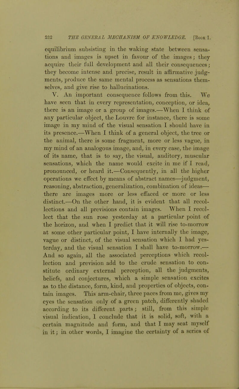 equilibrium subsisting in the waking state between sensa- tions and images is upset in favour of the images; they acquire their full development and all their consequences ; they become intense and precise, result in affirmative judg- ments, produce the same mental process as sensations them- selves, and give rise to hallucinations. V. An important consequence follows from this. We have seen that in every representation, conception, or idea, there is an image or a group of images.—When I think of any particular object, the Louvre for instance, there is some image in my mind of the visual sensation I should have in its presence.—When I think of a general object, the tree or the animal, there is some fragment, more or less vague, in my mind of an analogous image, and, in every case, the image of its name, that is to say, the visual, auditory, muscular sensations, which the name would excite in me if I read, pronounced, or heard it.—Consequently, in all the higher operations we effect by means of abstract names—judgment, reasoning, abstraction, generalization, combination of ideas— there are images more or less effaced or more or less distinct.—On the other hand, it is evident that all recol- lections and all previsions contain images. When I recol- lect that the sun rose yesterday at a particular point of the horizon, and when I predict that it will rise to-morrow at some other particular point, I have internally the image, vague or distinct, of the visual sensation which I had yes- terday, and the visual sensation I shall have to-morrow.— And so again, all the associated perceptions which recol- lection and prevision add to the crude sensation to con- stitute ordinary external perception, all the judgments, beliefs, and conjectures, which a simple sensation excites as to the distance, form, kind, and properties of objects, con- tain images. This arm-chair, three paces from me, gives my eyes the sensation only of a green patch, differently shaded according to its different parts; still, from this simple visual indication, 1 conclude that it is solid, soft, with a certain magnitude and form, and that I may seat myself in it; in other words, I imagiue the certainty of a series of