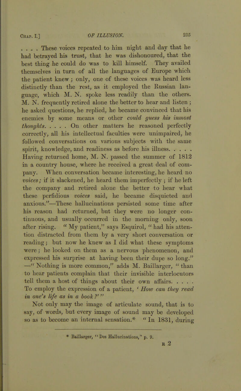 . . . . These voices repeated to him night and day that he had betrayed his trust, that he was dishonoured, that the best thing he could do was to kill himself. They availed themselves in turn of all the languages of Europe which the patient knew; only, one of these voices was heard less distinctly than the rest, as it employed the Russian lan- guage, which M. N. spoke less readily than the others. M. N. frequently retired alone the better to hear and listen ; he asked questions, he replied, he became convinced that his enemies by some means or other could guess his inmost thoughts On other matters he reasoned perfectly correctly, all his intellectual faculties were unimpaired, he followed conversations on various subjects with the same spirit, knowledge, and readiness as before his illness. .... Having returned home, M. N. passed the summer of 1812 in a country house, where he received a great deal of com- pany. When conversation became interesting, he heard no voices; if it slackened, he heard them imperfectly ; if he left the company and retired alone the better to hear what these perfidious voices said, he became disquieted and anxious/''—These hallucinations persisted some time after his reason had returned, but they were no longer con- tinuous, and usually occurred in the morning only, soon after rising.  My patient, says Esquirol,  had his atten- tion distracted from them by a very short conversation or reading; but now he knew as I did what these symptoms were; he looked on them as a nervous phenomenon, and expressed his surprise at having been their dupe so long. — Nothing is more common, adds M. Baillarger,  than to hear patients complain that their invisible interlocutors tell them a host of things about their own affairs To employ the expression of a patient, e How can they read in one's life as in a book ?' Not only may the image of articulate sound, that is to say, of words, but every image of sound may be developed so as to become an internal sensation.'34'  In 1831, during * Baillarger,  Des Hallucinations, p. 9. R 2