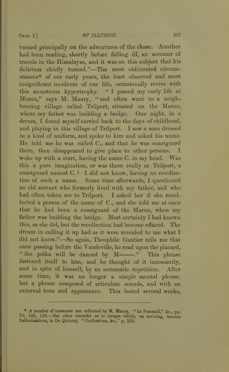 turned principally on the adventures of the chase. Another had been reading, shortly before falling ill, an account of travels in the Himalayas, and it was on this subject that his delirium chiefly turned.—The most obliterated circum- stances* of our early years, the least observed and most insignificant incidents of our life, occasionally revive with this monstrous hypertrophy.  I passed my early life at Meaux, says M. Maury,  and often went to a neigh- bouring village called Trilport, situated on the Marne, where my father was building a bridge. One night, in a dream, I found myself carried back to the days of childhood, and playing in this village of Trilport. I saw a man dressed in a kind of uniform, and spoke to him and asked his name. He told me he was called C, and that he was coastguard there, then disappeared to give place to other persons. I woke up with a start, having the name C. in my head. Was this a pure imagination, or was there really at Trilport, a coastguard named C. ? I did not know, having no recollec- tion of such a name. Some time afterwards, I questioned an old servant who formerly lived with my father, and who had often taken me to Trilport. I asked her if she recol- lected a person of the name of C, and she told me at once that he had been a coastguard of the Marne, when my father was building the bridge. Most certainly I had known this, as she did, but the recollection had become effaced. The dream in calling it up had as it were revealed to me what I did not know.—So again, Theophile Gautier tells me that once passing before the Vaudeville, he read upon the placard,  the polka will be danced by M  This phrase fastened itself to him, and he thought of it incessantly, and in spite of himself, by an automatic repetition. After some time, it was no longer a simple mental phrase, but a phrase composed of articulate sounds, and with an external tone and appearance. This lasted several weeks, * A number of instances are collected by M. Maury,  Le Sommeil, &c, pp. 70, 120, 128.—See other remarks as to images whicb, on reviving, become hallucinations, in De Quincey,  Confessions, &c, p. 258.