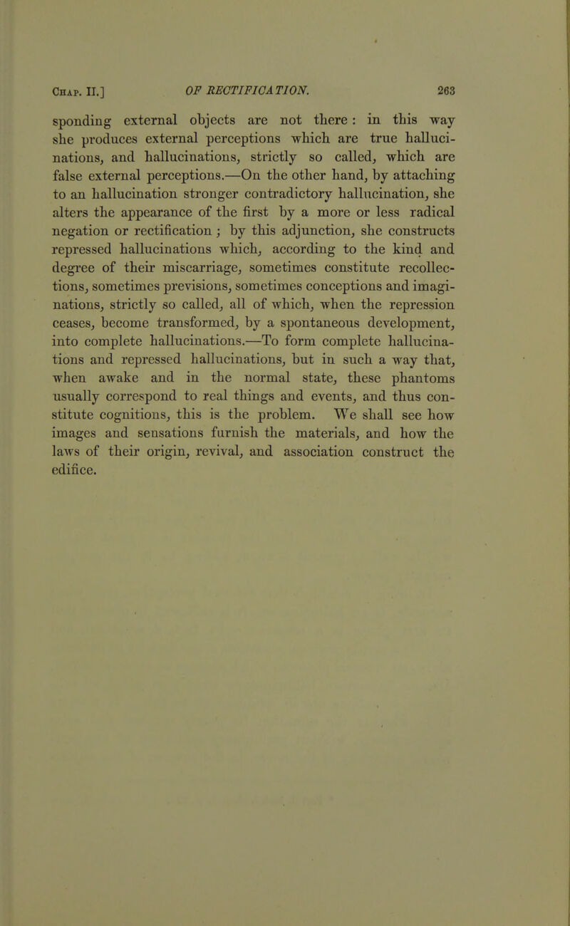 sponding external objects are not there : in this way- she produces external perceptions which are true halluci- nations, and hallucinations, strictly so called, which are false external perceptions.—On the other hand, by attaching to an hallucination stronger contradictory hallucination, she alters the appearance of the first by a more or less radical negation or rectification; by this adjunction, she constructs repressed hallucinations which, according to the kind and degree of their miscarriage, sometimes constitute recollec- tions, sometimes previsions, sometimes conceptions and imagi- nations, strictly so called, all of which, when the repression ceases, become transformed, by a spontaneous development, into complete hallucinations.—To form complete hallucina- tions and repressed hallucinations, but in such a way that, when awake and in the normal state, these phantoms usually correspond to real things and events, and thus con- stitute cognitions, this is the problem. We shall see how images and sensations furnish the materials, and how the laws of their origin, revival, and association construct the edifice.