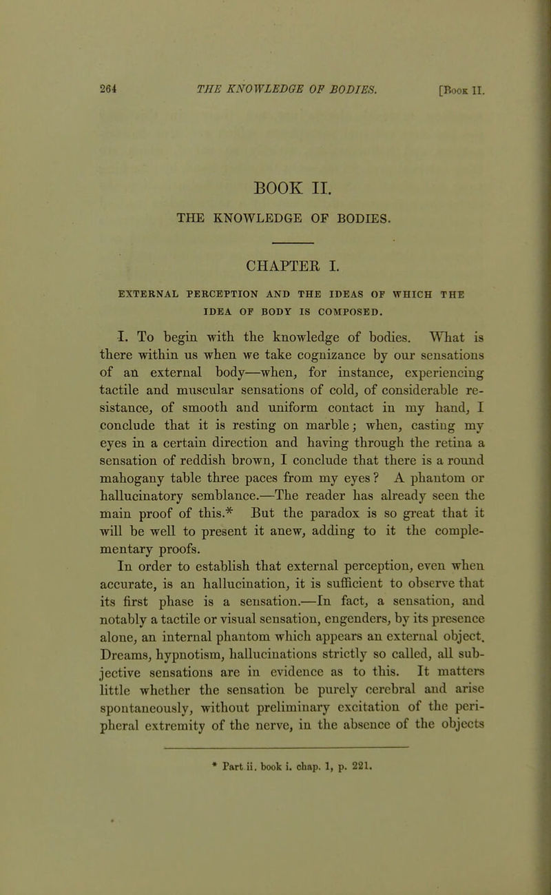 BOOK II. THE KNOWLEDGE OF BODIES. CHAPTER I. EXTERNAL PERCEPTION AND THE IDEAS OF WHICH THE IDEA OF BODY IS COMPOSED. I. To begin with the knowledge of bodies. What is there within us when we take cognizance by our sensations of an external body—when, for instance, experiencing tactile and muscular sensations of cold, of considerable re- sistance, of smooth and uniform contact in my hand, I conclude that it is resting on marble; when, casting my eyes in a certain direction and having through the retina a sensation of reddish brown, I conclude that there is a round mahogany table three paces from my eyes ? A phantom or hallucinatory semblance.—The reader has already seen the main proof of this.* But the paradox is so great that it will be well to present it anew, adding to it the comple- mentary proofs. In order to establish that external perception, even when accurate, is an hallucination, it is sufficient to observe that its first phase is a sensation.—In fact, a sensation, and notably a tactile or visual sensation, engenders, by its presence, alone, an internal phantom which appears an external object. Dreams, hypnotism, hallucinations strictly so called, all sub- jective sensations are in evidence as to this. It matters little whether the sensation be purely cerebral and arise spontaneously, without preliminary excitation of the peri- pheral extremity of the nerve, in the absence of the objects * Part ii. book i. chap. 1, p. 221.