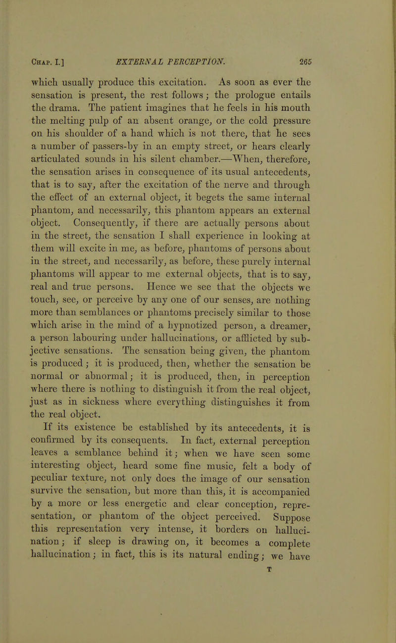 which usually produce this excitation. As soon as ever the sensation is present, the rest follows ; the prologue entails the drama. The patient imagines that he feels iu his mouth the melting pulp of an absent orange, or the cold pressure on his shoulder of a hand which is not there, that he sees a number of passers-by in an empty street, or hears clearly articulated sounds in his silent chamber.—When, therefore, the sensation arises in consequence of its usual antecedents, that is to say, after the excitation of the nerve and through the effect of an external object, it begets the same internal phantom, and necessarily, this phantom appears an external object. Consequently, if there are actually persons about in the street, the sensation I shall experience in looking at them will excite in me, as before, phantoms of persons about in the street, and necessarily, as before, these purely internal phantoms will appear to me external objects, that is to say, real and true persons. Hence we see that the objects we touch, see, or perceive by any one of our senses, are nothing- more than semblances or phantoms precisely similar to those which arise in the mind of a hypnotized person, a dreamer, a person labouring under hallucinations, or afflicted by sub- jective sensations. The sensation being given, the phantom is produced ; it is produced, then, whether the sensation be normal or abnormal; it is produced, then, in perception where there is nothing to distinguish it from the real object, just as in sickness where everything distinguishes it from the real object. If its existence be established by its antecedents, it is confirmed by its consequents. In fact, external perception leaves a semblance behind it; when we have seen some interesting object, heard some fine music, felt a body of peculiar texture, not only does the image of our sensation survive the sensation, but more than this, it is accompanied by a more or less energetic and clear conception, repre- sentation, or phantom of the object perceived. Suppose this representation very intense, it borders on halluci- nation ; if sleep is drawing on, it becomes a complete hallucination; in fact, this is its natural ending; we have T