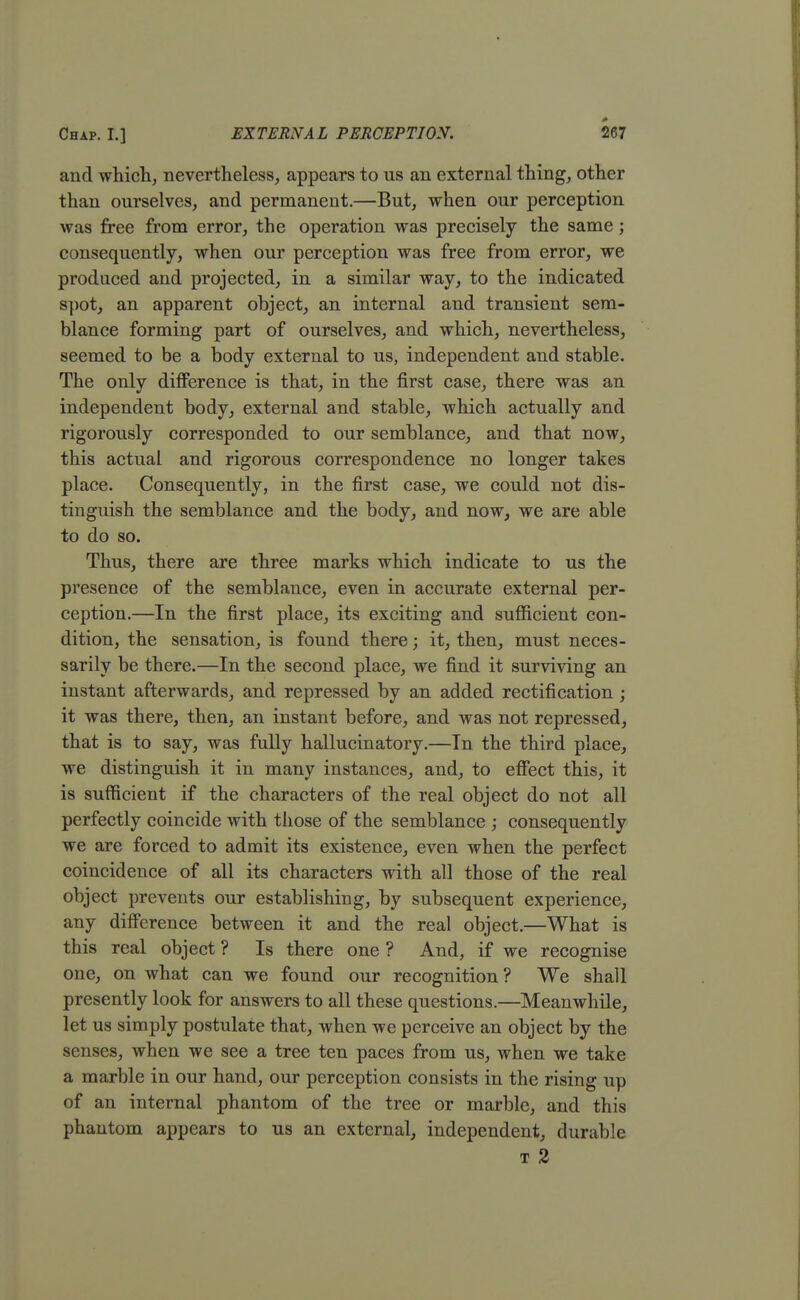 and which, nevertheless, appears to us an external thing, other than ourselves, and permanent.—But, when our perception was free from error, the operation was precisely the same; consequently, when our perception was free from error, we produced and projected, in a similar way, to the indicated spot, an apparent object, an internal and transient sem- blance forming part of ourselves, and which, nevertheless, seemed to be a body external to us, independent and stable. The only difference is that, in the first case, there was an independent body, external and stable, which actually and rigorously corresponded to our semblance, and that now, this actual and rigorous correspondence no longer takes place. Consequently, in the first case, we could not dis- tinguish the semblance and the body, and now, we are able to do so. Thus, there are three marks which indicate to us the presence of the semblance, even in accurate external per- ception.—In the first place, its exciting and sufficient con- dition, the sensation, is found there; it, then, must neces- sarily be there.—In the second place, we find it surviving an instant afterwards, and repressed by an added rectification; it was there, then, an instant before, and was not repressed, that is to say, was fully hallucinatory.—In the third place, we distinguish it in many instances, and, to effect this, it is sufficient if the characters of the real object do not all perfectly coincide with those of the semblance ; consequently we are forced to admit its existence, even when the perfect coincidence of all its characters with all those of the real object prevents our establishing, by subsequent experience, any difference between it and the real object.—What is this real object ? Is there one ? And, if we recognise one, on what can we found our recognition? We shall presently look for answers to all these questions.—Meanwhile, let us simply postulate that, when we perceive an object by the senses, when we see a tree ten paces from us, when we take a marble in our hand, our perception consists in the rising up of an internal phantom of the tree or marble, and this phantom appears to us an external, independent, durable t 2