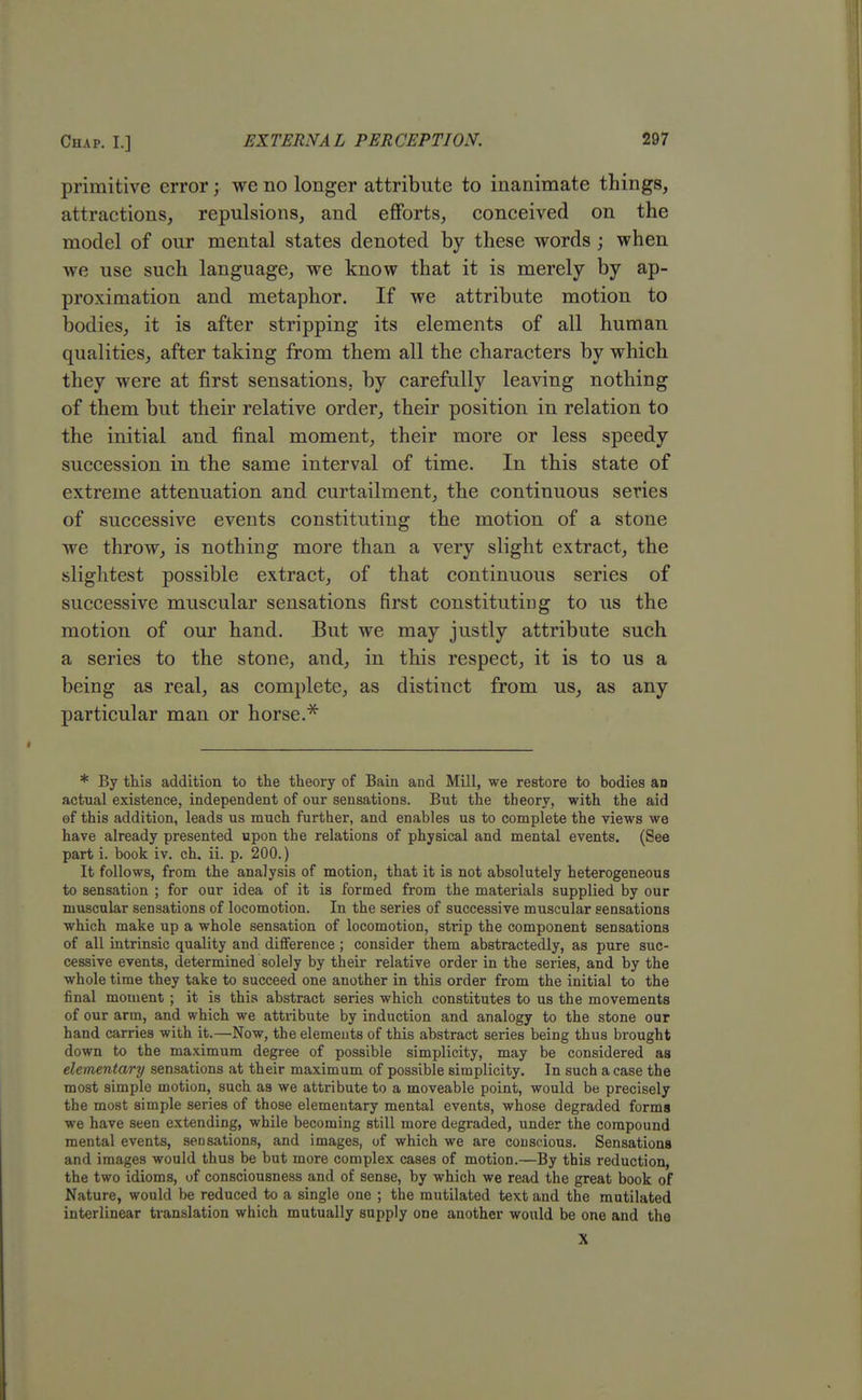 primitive error; we no longer attribute to inanimate things, attractions, repulsions, and efforts, conceived on the model of our mental states denoted by these words ; when we use such language, we know that it is merely by ap- proximation and metaphor. If we attribute motion to bodies, it is after stripping its elements of all human qualities, after taking from them all the characters by which they were at first sensations, by carefully leaving nothing of them but their relative order, their position in relation to the initial and final moment, their more or less speedy succession in the same interval of time. In this state of extreme attenuation and curtailment, the continuous series of successive events constituting the motion of a stone we throw, is nothing more than a very slight extract, the slightest possible extract, of that continuous series of successive muscular sensations first constituting to us the motion of our hand. But we may justly attribute such a series to the stone, and, in this respect, it is to us a being as real, as complete, as distinct from us, as any particular man or horse.* * By this addition to the theory of Bain and Mill, we restore to bodies an actual existence, independent of our sensations. But the theory, with the aid of this addition, leads us much further, and enables us to complete the views we have already presented upon the relations of physical and mental events. (See part i. book iv. ch. ii. p. 200.) It follows, from the analysis of motion, that it is not absolutely heterogeneous to sensation ; for our idea of it is formed from the materials supplied by our muscular sensations of locomotion. In the series of successive muscular sensations which make up a whole sensation of locomotion, strip the component sensations of all intrinsic quality and difference ; consider them abstractedly, as pure suc- cessive events, determined solely by their relative order in the series, and by the whole time they take to succeed one another in this order from the initial to the final moment ; it is this abstract series which constitutes to us the movements of our arm, and which we attribute by induction and analogy to the stone our hand carries with it.—Now, the elements of this abstract series being thus brought down to the maximum degree of possible simplicity, may be considered as elementary sensations at their maximum of possible simplicity. In such a case the most simple motion, such as we attribute to a moveable point, would be precisely the most simple series of those elementary mental events, whose degraded forms we have seen extending, while becoming still more degraded, under the compound mental events, sensations, and i mages, of which we are conscious. Sensations and images would thus be but more complex cases of motion.—By this reduction, the two idioms, of consciousness and of sense, by which we read the great book of Nature, would be reduced to a single one ; the mutilated text and the mutilated interlinear translation which mutually supply one another would be one and the X