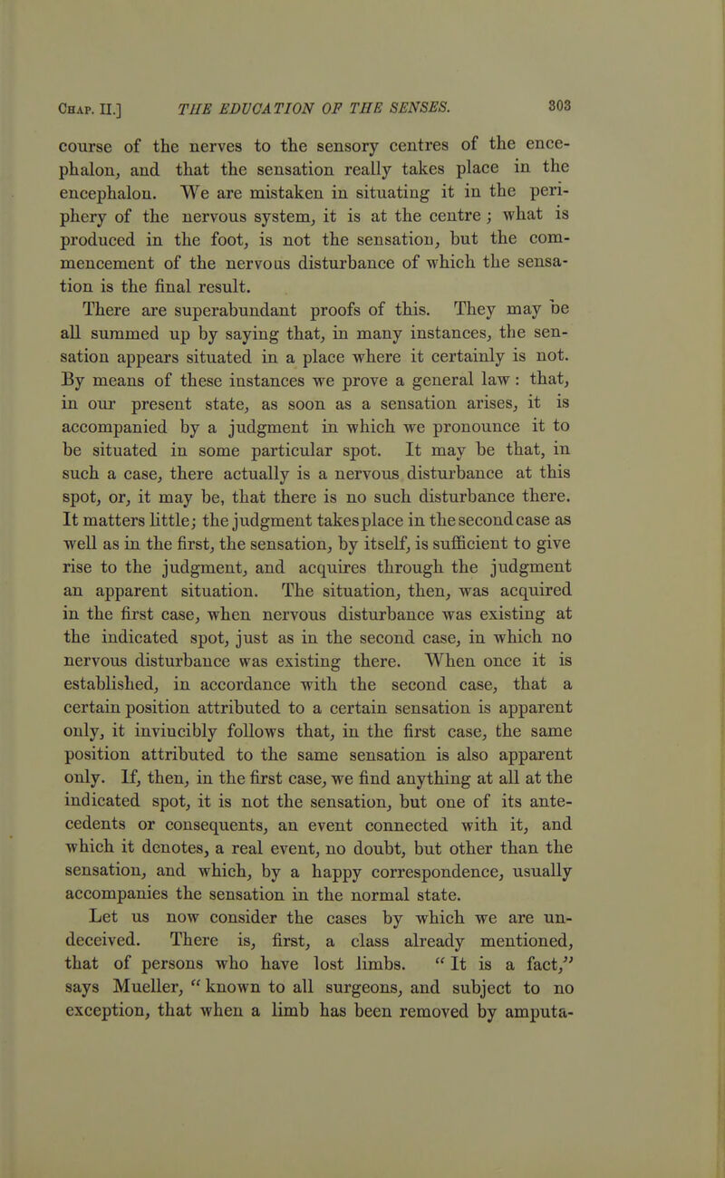 Chap. II.] THE EDUCATION OF TEE SENSES. course of the nerves to the sensory centres of the ence- phalon, and that the sensation really takes place in the encephalon. We are mistaken in situating it in the peri- phery of the nervous system, it is at the centre; what is produced in the foot, is not the sensation, but the com- mencement of the nervous disturbance of which the sensa- tion is the final result. There are superabundant proofs of this. They may be all summed up by saying that, in many instances, the sen- sation appears situated in a place where it certainly is not. By means of these instances we prove a general law: that, in our present state, as soon as a sensation arises, it is accompanied by a judgment in which we pronounce it to be situated in some particular spot. It may be that, in such a case, there actually is a nervous disturbance at this spot, or, it may be, that there is no such disturbance there. It matters little; the judgment takesplace in thesecondcase as well as in the first, the sensation, by itself, is sufficient to give rise to the judgment, and acquires through the judgment an apparent situation. The situation, then, was acquired in the first case, when nervous disturbance was existing at the indicated spot, just as in the second case, in which no nervous disturbance was existing there. When once it is established, in accordance with the second case, that a certain position attributed to a certain sensation is apparent only, it invincibly follows that, in the first case, the same position attributed to the same sensation is also apparent only. If, then, in the first case, we find anything at all at the indicated spot, it is not the sensation, but one of its ante- cedents or consequents, an event connected with it, and which it denotes, a real event, no doubt, but other than the sensation, and which, by a happy correspondence, usually accompanies the sensation in the normal state. Let us now consider the cases by which we are un- deceived. There is, first, a class already mentioned, that of persons who have lost limbs.  It is a fact, says Mueller,  known to all surgeons, and subject to no exception, that when a limb has been removed by amputa-