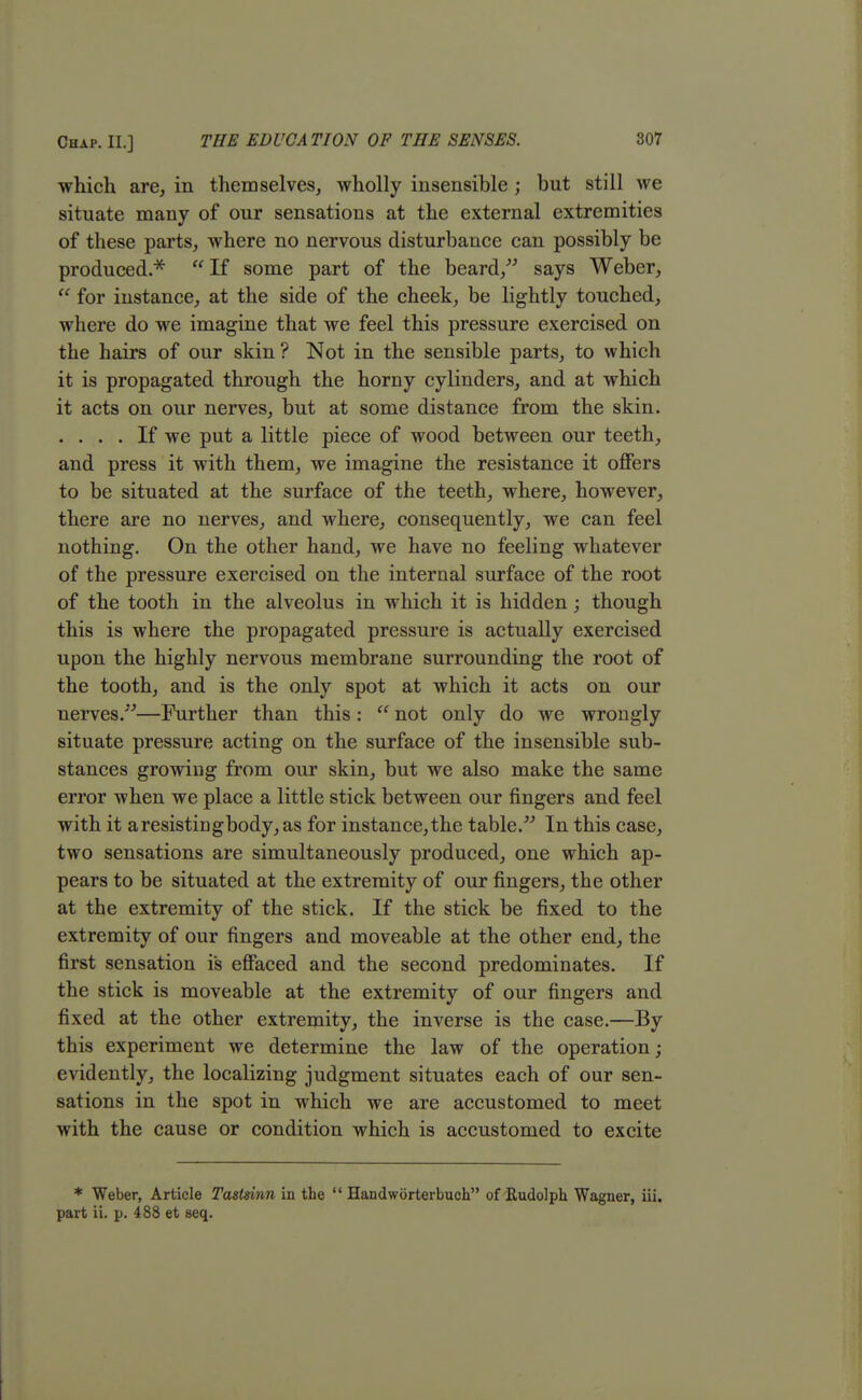 which are, in themselves, wholly insensible ; but still we situate many of our sensations at the external extremities of these parts, where no nervous disturbance can possibly be produced.*  If some part of the beard, says Weber,  for instance, at the side of the cheek, be lightly touched, where do we imagine that we feel this pressure exercised on the hairs of our skin? Not in the sensible parts, to which it is propagated through the horny cylinders, and at which it acts on our nerves, but at some distance from the skin. .... If we put a little piece of wood between our teeth, and press it with them, we imagine the resistance it offers to be situated at the surface of the teeth, where, however, there are no nerves, and where, consequently, we can feel nothing. On the other hand, we have no feeling whatever of the pressure exercised on the internal surface of the root of the tooth in the alveolus in which it is hidden; though this is where the propagated pressure is actually exercised upon the highly nervous membrane surrounding the root of the tooth, and is the only spot at which it acts on our nerves.—Further than this :  not only do we wrongly situate pressure acting on the surface of the insensible sub- stances growing from our skin, but we also make the same error when we place a little stick between our fingers and feel with it a resisting body, as for instance, the table. In this case, two sensations are simultaneously produced, one which ap- pears to be situated at the extremity of our fingers, the other at the extremity of the stick. If the stick be fixed to the extremity of our fingers and moveable at the other end, the first sensation is effaced and the second predominates. If the stick is moveable at the extremity of our fingers and fixed at the other extremity, the inverse is the case.—By this experiment we determine the law of the operation; evidently, the localizing judgment situates each of our sen- sations in the spot in which we are accustomed to meet with the cause or condition which is accustomed to excite * Weber, Article Tastsinn in the  Handworterbuch of Rudolph Wagner, iii. part ii. p. 488 et seq.