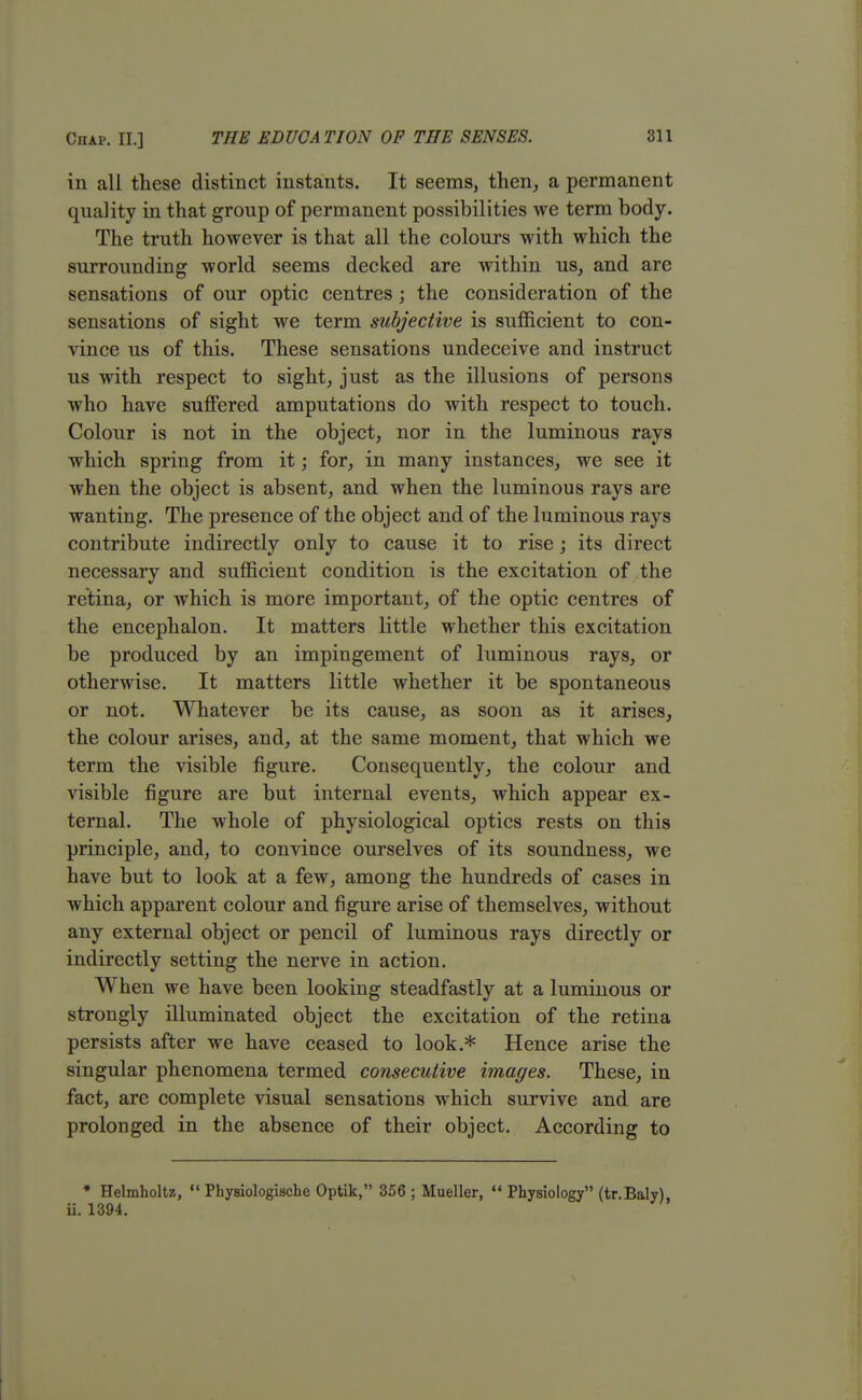 in all these distinct instants. It seems, then, a permanent quality in that group of permanent possibilities we term body. The truth however is that all the colours with which the surrounding world seems decked are within us, and are sensations of our optic centres ; the consideration of the sensations of sight we term subjective is sufficient to con- vince us of this. These sensations undeceive and instruct us with respect to sight, just as the illusions of persons who have suffered amputations do with respect to touch. Colour is not in the object, nor in the luminous rays which spring from it; for, in many instances, we see it when the object is absent, and when the luminous rays are wanting. The presence of the object and of the luminous rays contribute indirectly only to cause it to rise; its direct necessary and sufficient condition is the excitation of the retina, or which is more important, of the optic centres of the encephalon. It matters little whether this excitation be produced by an impingement of luminous rays, or otherwise. It matters little whether it be spontaneous or not. Whatever be its cause, as soon as it arises, the colour arises, and, at the same moment, that which we term the visible figure. Consequently, the colour and visible figure are but internal events, which appear ex- ternal. The whole of physiological optics rests on this principle, and, to convince ourselves of its soundness, we have but to look at a few, among the hundreds of cases in which apparent colour and figure arise of themselves, without any external object or pencil of luminous rays directly or indirectly setting the nerve in action. When we have been looking steadfastly at a luminous or strongly illuminated object the excitation of the retina persists after we have ceased to look.* Hence arise the singular phenomena termed consecutive images. These, in fact, are complete visual sensations which survive and are prolonged in the absence of their object. According to » Helmholtz,  Pbysiologische Optik, 356 ; Mueller,  Physiology (tr.Baly), ii. 1394.