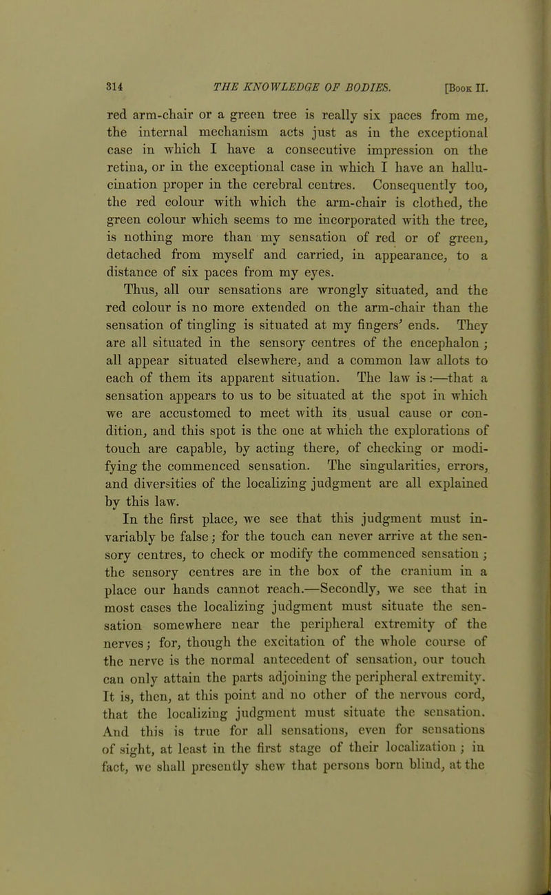 red arm-chair or a green tree is really six paces from me, the internal mechanism acts just as in the exceptional case in which I have a consecutive impression on the retina, or in the exceptional case in -which I have an hallu- cination proper in the cerebral centres. Consequently too, the red colour with which the arm-chair is clothed, the green colour which seems to me incorporated with the tree, is nothing more than my sensation of red or of green, detached from myself and carried, in appearance, to a distance of six paces from my eyes. Thus, all our sensations are wrongly situated, and the red colour is no more extended on the arm-chair than the sensation of tingling is situated at my fingers'' ends. They are all situated in the sensory centres of the encephalon ; all appear situated elsewhere, and a common law allots to each of them its apparent situation. The law is :—that a sensation appears to us to be situated at the spot in which we are accustomed to meet with its usual cause or con- dition, and this spot is the one at which the explorations of touch are capable, by acting there, of checking or modi- fying the commenced sensation. The singularities, errors, and diversities of the localizing judgment are all explained by this law. In the first place, we see that this judgment must in- variably be false; for the touch can never arrive at the sen- sory centres, to check or modify the commenced sensation ; the sensory centres are in the box of the cranium in a place our hands cannot reach.—Secondly, we see that in most cases the localizing judgment must situate the sen- sation somewhere near the peripheral extremity of the nerves; for, though the excitation of the whole course of the nerve is the normal antecedent of sensation, our touch can only attain the parts adjoining the peripheral extremity. It is, then, at this point and no other of the nervous cord, that the localizing judgment must situate the sensation. And this is true for all sensations, even for sensations of sight, at least in the first stage of their localization j in fact, we shall presently shew that persons born blind, at the