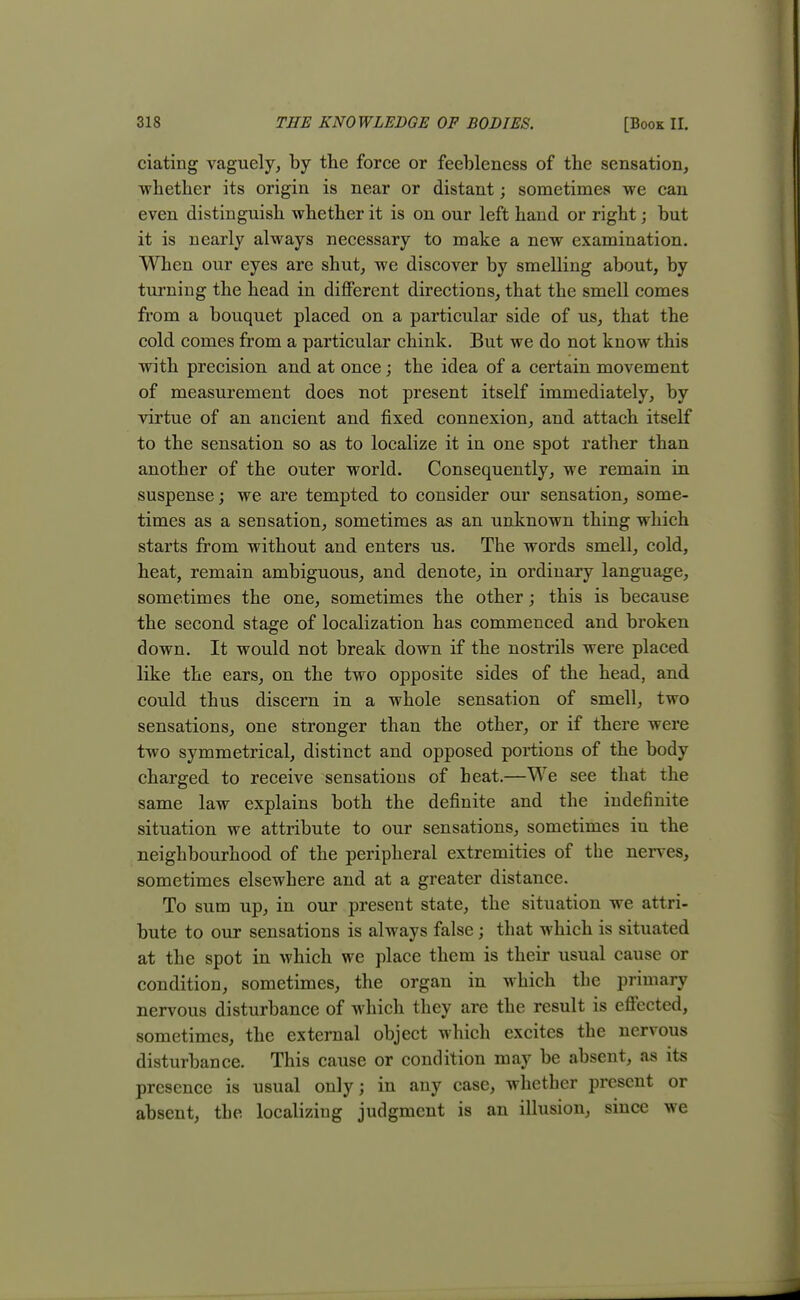 ciating vaguely, by the force or feebleness of the sensation, whether its origin is near or distant; sometimes we can even distinguish whether it is on our left hand or right; but it is nearly always necessary to make a new examination. When our eyes are shut, we discover by smelling about, by turning the head in different directions, that the smell comes from a bouquet placed on a particular side of us, that the cold comes from a particular chink. But we do not know this with precision and at once; the idea of a certain movement of measurement does not present itself immediately, by virtue of an ancient and fixed connexion, and attach itself to the sensation so as to localize it in one spot rather than another of the outer world. Consequently, we remain in suspense; we are tempted to consider our sensation, some- times as a sensation, sometimes as an unknown thing which starts from without and enters us. The words smell, cold, heat, remain ambiguous, and denote, in ordinary language, sometimes the one, sometimes the other; this is because the second stage of localization has commenced and broken down. It would not break down if the nostrils were placed like the ears, on the two opposite sides of the head, and could thus discern in a whole sensation of smell, two sensations, one stronger than the other, or if there were two symmetrical, distinct and opposed portions of the body charged to receive sensations of beat.—We see that the same law explains both the definite and the indefinite situation we attribute to our sensations, sometimes in the neighbourhood of the peripheral extremities of the nerves, sometimes elsewhere and at a greater distance. To sum up, in our present state, the situation we attri- bute to our sensations is always false; that which is situated at the spot in which we place them is their usual cause or condition, sometimes, the organ in which the primary nervous disturbance of which they are the result is effected, sometimes, the external object which excites the nervous disturbance. This cause or condition may be absent, as its presence is usual only; in any case, whether present or absent, the localizing judgment is an illusion, since we