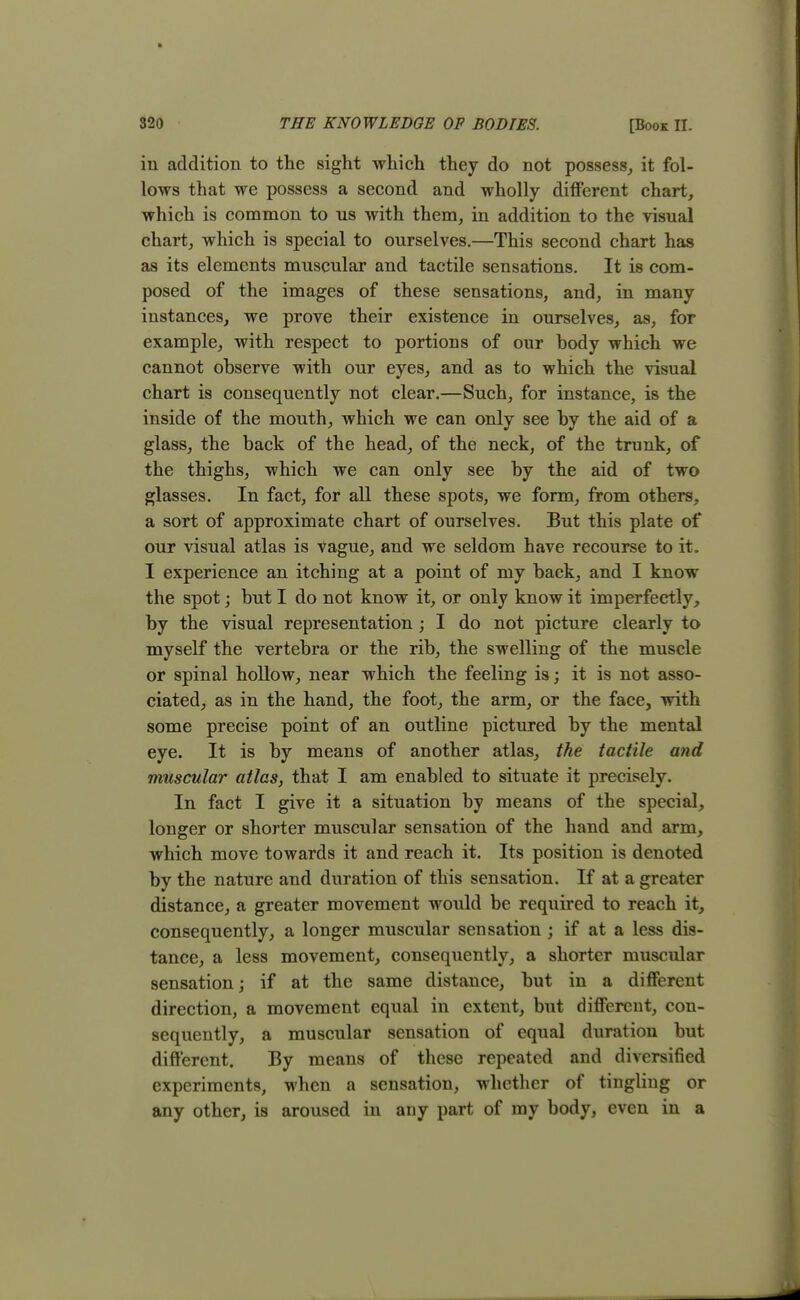 iii addition to the sight which they do not possess, it fol- lows that we possess a second and wholly different chart, which is common to us with them, in addition to the visual chart, which is special to ourselves.—This second chart has as its elements muscular and tactile sensations. It is com- posed of the images of these sensations, and, in many instances, we prove their existence in ourselves, as, for example, with respect to portions of our body which we cannot observe with our eyes, and as to which the visual chart is consequently not clear.—Such, for instance, is the inside of the mouth, which we can only see by the aid of a glass, the back of the head, of the neck, of the trunk, of the thighs, which we can only see by the aid of two glasses. In fact, for all these spots, we form, from others, a sort of approximate chart of ourselves. But this plate of our visual atlas is vague, and we seldom have recourse to it. I experience an itching at a point of my back, and I know the spot; but I do not know it, or only know it imperfectly, by the visual representation ; I do not picture clearly to myself the vertebra or the rib, the swelling of the muscle or spinal hollow, near which the feeling is; it is not asso- ciated, as in the hand, the foot, the arm, or the face, with some precise point of an outline pictured by the mental eye. It is by means of another atlas, the tactile and muscular atlas, that I am enabled to situate it precisely. In fact I give it a situation by means of the special, longer or shorter muscular sensation of the hand and arm, which move towards it and reach it. Its position is denoted by the nature and duration of this sensation. If at a greater distance, a greater movement would be required to reach it, consequently, a longer muscular sensation; if at a less dis- tance, a less movement, consequently, a shorter muscular sensation; if at the same distance, but in a different direction, a movement equal in extent, but different, con- sequently, a muscular sensation of equal duration but different. By means of these repeated and diversified experiments, when a sensation, whether of tingling or any other, is aroused in any part of my body, even in a