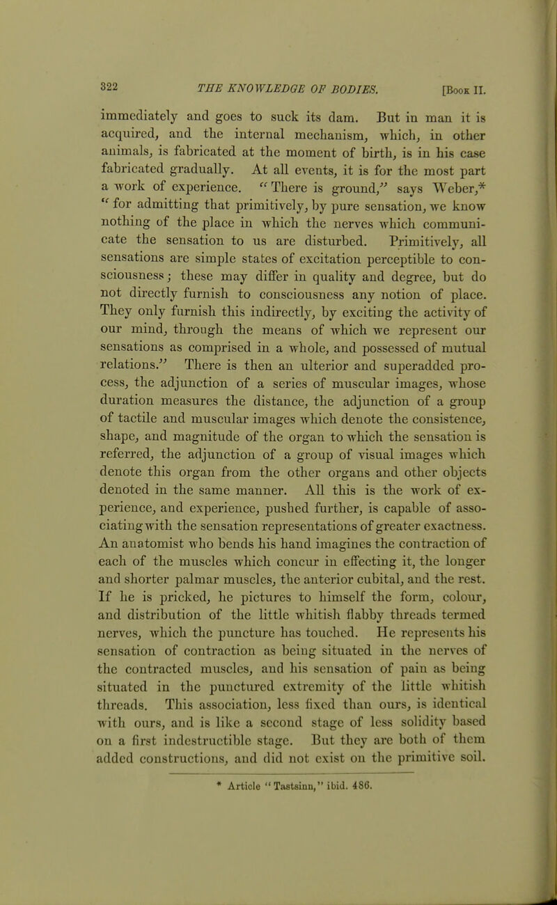 immediately and goes to suck its dam. But in man it is acquired, and the internal mechanism, which, in other animals, is fabricated at the moment of birth, is in his case fabricated gradually. At all events, it is for the most part a work of experience.  There is ground/' says Weber,*  for admitting that primitively, by pure sensation, we know nothing of the place in which the nerves which communi- cate the sensation to us are disturbed. Primitively, all sensations are simple states of excitation perceptible to con- sciousness ; these may differ in quality and degree, but do not directly furnish to consciousness any notion of place. They only furnish this indirectly, by exciting the activity of our mind, through the means of which we represent our sensations as comprised in a whole, and possessed of mutual relations/-' There is then an ulterior and superadded pro- cess, the adjunction of a series of muscular images, whose duration measures the distance, the adjunction of a group of tactile and muscular images which denote the consistence, shape, and magnitude of the organ to which the sensation is referred, the adjunction of a group of visual images which denote this organ from the other organs and other objects denoted in the same manner. All this is the work of ex- perience, and experience, pushed further, is capable of asso- ciating with the sensation representations of greater exactness. An anatomist who bends his hand imagines the contraction of each of the muscles which concur in effecting it, the longer and shorter palmar muscles, the anterior cubital, and the rest. If he is pricked, he pictures to himself the form, colour, and distribution of the little whitish flabby threads termed nerves, which the puncture has touched. He represents his sensation of contraction as being situated in the nerves of the contracted muscles, and his sensation of pain as being situated in the punctured extremity of the little whitish threads. This association, less fixed than ours, is identical with ours, and is like a second stage of less solidity based on a first indestructible stage. But they are both of them added constructions, and did not exist on the primitive soil. * Article Tastsinn, ibid. 486.