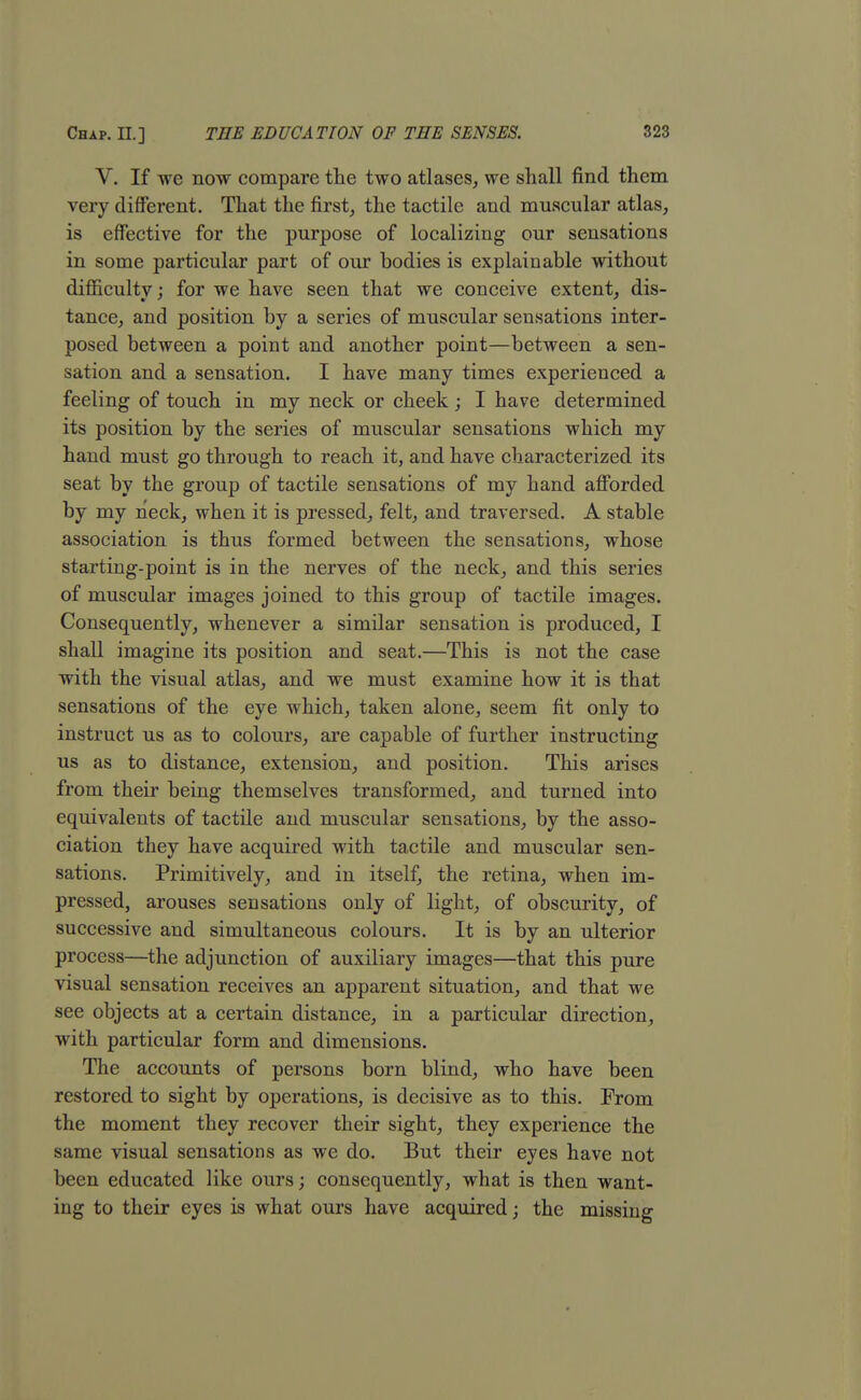 V. If we now compare the two atlases, we shall find them very different. That the first, the tactile and muscular atlas, is effective for the purpose of localizing our sensations in some particular part of our bodies is explainable without difficulty; for we have seen that we conceive extent, dis- tance, and position by a series of muscular sensations inter- posed between a point and another point—between a sen- sation and a sensation. I have many times experienced a feeling of touch in my neck or cheek; I have determined its position by the series of muscular sensations which my hand must go through to reach it, and have characterized its seat by the group of tactile sensations of my hand afforded by my neck, when it is pressed, felt, and traversed. A stable association is thus formed between the sensations, whose starting-point is in the nerves of the neck, and this series of muscular images joined to this group of tactile images. Consequently, whenever a similar sensation is produced, I shall imagine its position and seat.—This is not the case with the visual atlas, and we must examine how it is that sensations of the eye which, taken alone, seem fit only to instruct us as to colours, are capable of further instructing us as to distance, extension, and position. This arises from their being themselves transformed, and turned into equivalents of tactile and muscular sensations, by the asso- ciation they have acquired with tactile and muscular sen- sations. Primitively, and in itself, the retina, when im- pressed, arouses sensations only of light, of obscurity, of successive and simultaneous colours. It is by an ulterior process—the adjunction of auxiliary images—that this pure visual sensation receives an apparent situation, and that we see objects at a certain distance, in a particular direction, with particular form and dimensions. The accounts of persons born blind, who have been restored to sight by operations, is decisive as to this. From the moment they recover their sight, they experience the same visual sensations as we do. But their eyes have not been educated like ours; consequently, what is then want- ing to their eyes is what ours have acquired; the missing