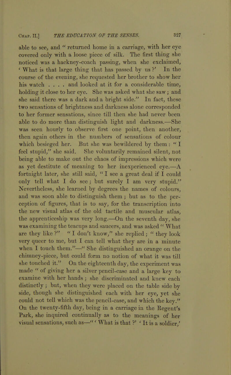 able to see, and  returned home in a carriage, with her eye covered only with a loose piece of silk. The first thing she noticed was a hackney-coach passing, when she exclaimed, ' What is that large thing that has passed by us V In the course of the evening, she requested her brother to show her his watch .... and looked at it for a considerable time, holding it close to her eye. She was asked what she saw; and she said there was a dark and a bright side. In fact, these two sensations of brightness and darkness alone corresponded to her former sensations, since till then she had never been able to do more than distinguish light and darkness.—She was seen hourly to observe first one point, then another, then again others in the numbers of sensations of colour which besieged her. But she was bewildered by them :  I feel stupid, she said. She voluntarily remained silent, not being able to make out the chaos of impressions which were as yet destitute of meaning to her inexperienced eye.—A fortnight later, she still said,  I see a great deal if I could only tell what I do see; but surely I am very stupid. Nevertheless, she learned by degrees the names of colours, and was soon able to distinguish them ; but as to the per- ception of figures, that is to say, for the transcription into the new visual atlas of the old tactile and muscular atlas, the apprenticeship was very long.—On the seventh day, she was examining the teacups and saucers, and was asked  What are they like ?  I don't know/' she replied ;  they look very queer to me, but I can tell what they are in a minute when I touch them.— She distinguished an orange on the chimney-piece, but could form no notion of what it was till she touched it. On the eighteenth day, the experiment was made  of giving her a silver pencil-case and a large key to examine with her hands ; she discriminated and knew each distinctly j but, when they were placed on the table side by side, though she distinguished each with her eye, yet she could not tell which was the pencil-case, and which the key. On the twenty-fifth day, being in a carriage in the Regent's Park, she inquired continually as to the meanings of her visual sensations, such as—' What is that ?' ' It is a soldier/