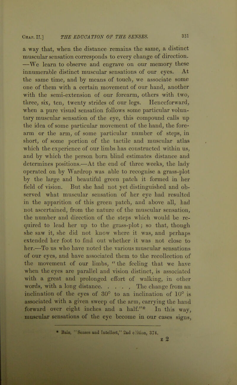 a way that, when the distance remains the same, a distinct muscular sensation corresponds to every change of direction. —We learn to observe and engrave on our memory these innumerable distinct muscular sensations of our eyes. At the same time, and by means of touch, we associate some one of them with a certain movement of our hand, another with the semi-extension of our forearm, others with two, three, six, ten, twenty strides of our legs. Henceforward, when a pure visual sensation follows some particular volun- tary muscular sensation of the eye, this compound calls up the idea of some particular movement of the hand, the fore- arm or the arm, of some particular number of steps, in short, of some portion of the tactile and muscular atlas which the experience of our limbs has constructed within us, and by which the person born blind estimates distance and determines positions.—At the end of three weeks, the lady operated on by Wardrop was able to recognise a grass-plot by the large and beautiful green patch it formed in her field of vision. But she had not yet distinguished and ob- served what muscular sensation of her eye had resulted in the apparition of this green patch, and above all, had not ascertained, from the nature of the muscular sensation, the number and direction of the steps which would be re- quired to lead her up to the grass-plot; so that, though she saw it, she did not know where it was, and perhaps extended her foot to find out whether it was not close to her.—To us who have noted the various muscular sensations of our eyes, and have associated them to the recollection of the movement of our limbs,  the feeling that we have when the eyes are parallel and vision distinct, is associated with a great and prolonged effort of walking, in other words, with a long distance. .... The change from an inclination of the eyes of 30° to an inclination of 10° is associated with a given sweep of the arm, carrying the hand forward over eight inches and a half.* In this way, muscular sensations of the eye become in our cases signs, * Bain,  Senses aud Intellect, 2nd eHtiun, 374. z 2