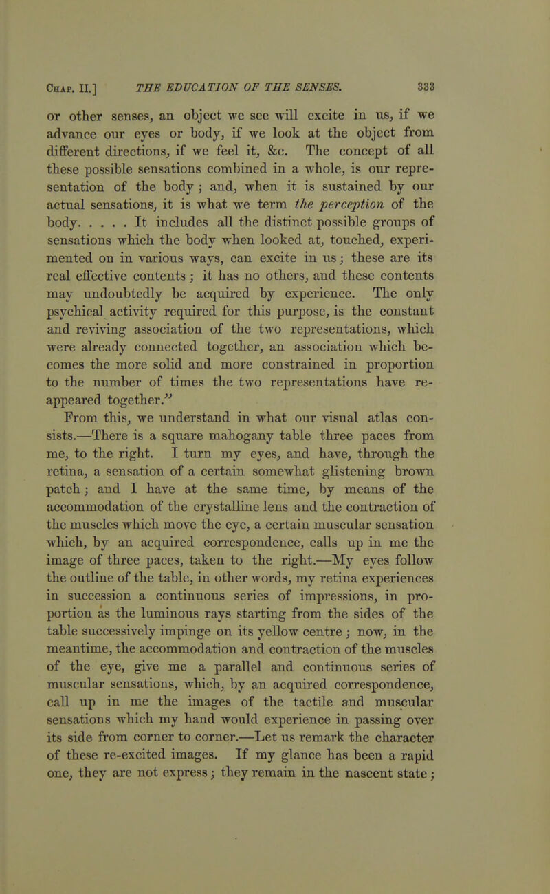 or other senses, an object we see will excite in us, if we advance our eyes or body, if we look at the object from different directions, if we feel it, &c. The concept of all these possible sensations combined in a whole, is our repre- sentation of the body; and, when it is sustained by our actual sensations, it is what we term the perception of the body It includes all the distinct possible groups of sensations which the body when looked at, touched, experi- mented on in various ways, can excite in us; these are its real effective contents; it has no others, and these contents may undoubtedly be acquired by experience. The only psychical activity required for this purpose, is the constant and reviving association of the two representations, which were already connected together, an association which be- comes the more solid and more constrained in proportion to the number of times the two representations have re- appeared together/'' From this, we understand in what our visual atlas con- sists.—There is a square mahogany table three paces from me, to the right. I turn my eyes, and have, through the retina, a sensation of a certain somewhat glistening brown patch; and I have at the same time, by means of the accommodation of the crystalline lens and the contraction of the muscles which move the eye, a certain muscular sensation which, by an acquired correspondence, calls up in me the image of three paces, taken to the right.—My eyes follow the outline of the table, in other words, my retina experiences in succession a continuous series of impressions, in pro- portion as the luminous rays starting from the sides of the table successively impinge on its yellow centre ; now, in the meantime, the accommodation and contraction of the muscles of the eye, give me a parallel and continuous series of muscular sensations, which, by an acquired correspondence, call up in me the images of the tactile and muscular sensations which my hand would experience in passing over its side from corner to corner.—Let us remark the character of these re-excited images. If my glance has been a rapid one, they are not express; they remain in the nascent state ;