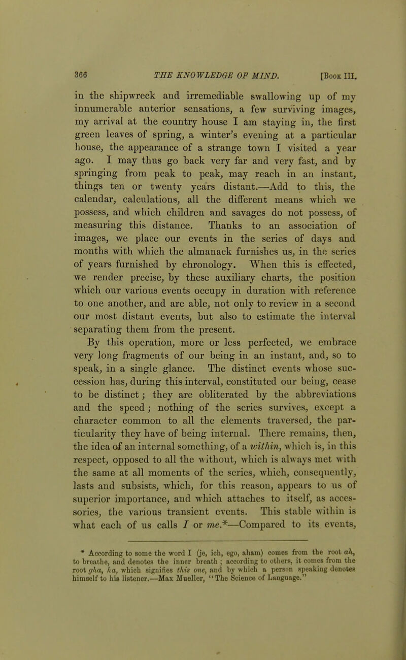 in the shipwreck and irremediable swallowing up of my innumerable anterior sensations, a few surviving images, my arrival at the country house I am staying in, the first green leaves of spring, a winter's evening at a particular house, the appearance of a strange town I visited a year ago. I may thus go back very far and very fast, and by springing from peak to peak, may reach in an instant, things ten or twenty years distant.—Add to this, the calendar, calculations, all the different means which we possess, and which children and savages do not possess, of measuring this distance. Thanks to an association of images, we place our events in the series of days and months with which the almanack furnishes us, in the series of years furnished by chronology. When this is effected, we render precise, by these auxiliary charts, the position which our various events occupy in duration with reference to one another, and are able, not only to review in a second our most distant events, but also to estimate the interval separating them from the present. By this operation, more or less perfected, we embrace very long fragments of our being in an instant, and, so to speak, in a single glance. The distinct events whose suc- cession has, during this interval, constituted our being, cease to be distinct; they are obliterated by the abbreviations and the speed; nothing of the series survives, except a character common to all the elements traversed, the par- ticularity they have of being internal. There remains, then, the idea of an internal something, of a within, which is, in this respect, opposed to all the without, which is always met with the same at all moments of the series, which, consequently, lasts and subsists, which, for this reason, appears to us of superior importance, and which attaches to itself, as acces- sories, the various transient events. This stable within is what each of us calls / or me*—Compared to its events, * According to some the word I (je, ich, ego, aham) comes from the root ah, to breathe, and denotes the inner breath ; according to others, it comes from the root gha, ha, which signifies this one, and by which a person speaking denotes himself to hia listener.—Max Mueller, The Science of Language.