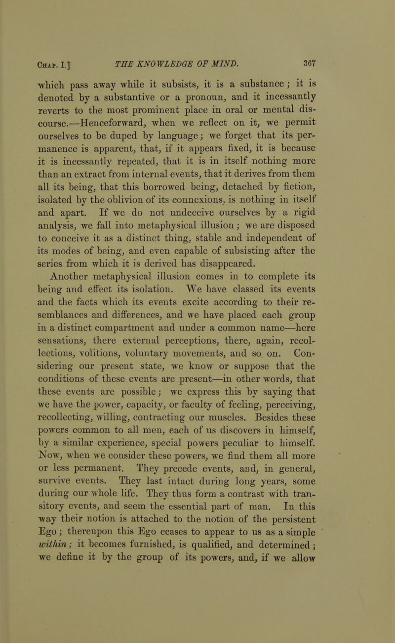 ■which pass away while it subsists, it is a substance ; it is denoted by a substantive or a pronoun, and it incessantly reverts to the most prominent place in oral or mental dis- course.—Henceforward, when we reflect on it, we permit ourselves to be duped by language; we forget that its per- manence is apparent, that, if it appears fixed, it is because it is incessantly repeated, that it is in itself nothing more than an extract from internal events, that it derives from them all its being, that this borrowed being, detached by fiction, isolated by the oblivion of its connexions, is nothing in itself and apart. If we do not undeceive ourselves by a rigid analysis, we fall into metaphysical illusion; we are disposed to conceive it as a distinct thing, stable and independent of its modes of being, and even capable of subsisting after the series from which it is derived has disappeared. Another metaphysical illusion comes in to complete its being and effect its isolation. We have classed its events and the facts which its events excite according to their re- semblances and differences, and we have placed each group in a distinct compartment and under a common name—here sensations, there external perceptions, there, again, recol- lections, volitions, voluntary movements, and so on. Con- sidering our present state, we know or suppose that the conditions of these events are present—in other words, that these events are possible; we express this by saying that we have the power, capacity, or faculty of feeling, perceiving, recollecting, willing, contracting our muscles. Besides these powers common to all men, each of us discovers in himself, by a similar experience, special powers peculiar to himself. Now, when we consider these powers, we find them all more or less permanent. They precede events, and, in general, survive events. They last intact during long years, some during our whole life. They thus form a contrast with tran- sitory events, and seem the essential part of man. In this way their notion is attached to the notion of the persistent Ego; thereupon this Ego ceases to appear to us as a simple within; it becomes furnished, is qualified, and determined ; we define it by the group of its powers, and, if we allow