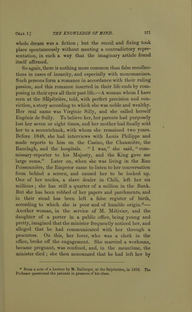 whole dream was a fiction; but the recoil and fixing took place spontaneously without meeting a contradictory repre- sentation, in such a way that the imaginary article found itself affirmed. So again, there is nothing more common than false recollec- tions in cases of insanity, and especially with monomaniacs. Such persons form a romance in accordance with their ruling passion, and this romance inserted in their life ends by com- posing in their eyes all their past life.—A woman whom I have seen at the Salpetriere, told, with perfect precision and con- viction, a story according to which she was noble and wealthy. Her real name was Virginie Silly, and she called herself Eugenie de Sully. To believe her, her parents had purposely lost her seven or eight times, and her mother had finally sold her to a mountebank, with whom she remained two years. Before 1848, she had interviews with Louis Philippe and made reports to him on the Casino, the Chaumiere, the Ranelagh, and the hospitals.  I was, she said,  com- missary-reporter to his Majesty, and the King gave me large sums. Later on, when she was living in the Rue Poissonniere, the Emperor came to listen to her conversation from behind a screen, and caused her to be locked up. One of her uncles, a slave dealer in Chili, left her six millions ; she has still a quarter of a million in the Bank. But she has been robbed of her papers and parchments, and in their stead has been left a false register of birth, according to which she is poor and of humble origin.*— Another woman, in the service of M. Metivier, and the daughter of a porter in a public office, being young and pretty, imagined that the minister frequently noticed her, and alleged that he had communicated with her through a procuress. On this, her lover, who was a clerk in the office, broke off the engagement. She married a workman, became pregnant, was confined, and, in the meantime, the minister died; she then announced that he had left her by * From a note of a Lectnre by M. Baillarger, at the SalpStriere, in 1856. The Professor questioned the patients in presence of his class.