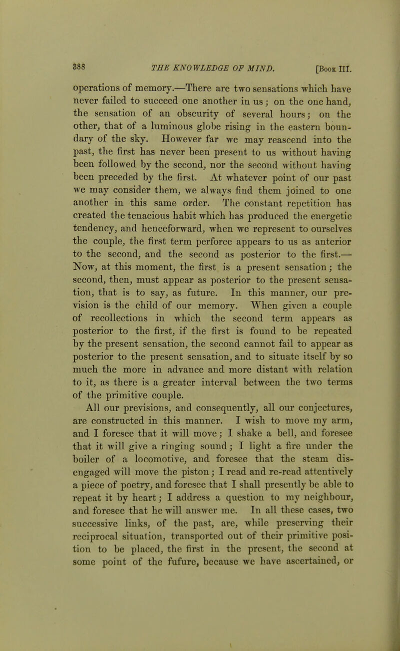 operations of memory.—There are two sensations which have never failed to succeed one another in us; on the one hand, the sensation of an obscurity of several hours; on the other, that of a luminous globe rising in the eastern boun- dary of the sky. However far we may reascend into the past, the first has never been present to us without having been followed by the second, nor the second without having been preceded by the first. At whatever point of our past we may consider them, we always find them joined to one another in this same order. The constant repetition has created the tenacious habit which has produced the energetic tendency, and henceforward, when we represent to ourselves the couple, the first term perforce appears to us as anterior to the second, and the second as posterior to the first.— Now, at this moment, the first is a present sensation; the second, then, must appear as posterior to the present sensa- tion, that is to say, as future. In this manner, our pre- vision is the child of our memory. When given a couple of recollections in which the second term appears as posterior to the first, if the first is found to be repeated by the present sensation, the second cannot fail to appear as posterior to the present sensation, and to situate itself by so much the more in advance and more distant with relation to it, as there is a greater interval between the two terms of the primitive couple. All our previsions, and consequently, all our conjectures, are constructed in this manner. I wish to move my arm, and I foresee that it will move; I shake a bell, and foresee that it will give a ringing sound; I light a fire under the boiler of a locomotive, and foresee that the steam dis- engaged will move the piston; I read and re-read attentively a piece of poetry, and foresee that I shall presently be able to repeat it by heart; I address a question to my neighbour, and foresee that he will answer me. In all these cases, two successive links, of the past, are, while preserving their reciprocal situation, transported out of their primitive posi- tion to be placed, the first in the present, the second at some point of the fufure, because we have ascertained, or