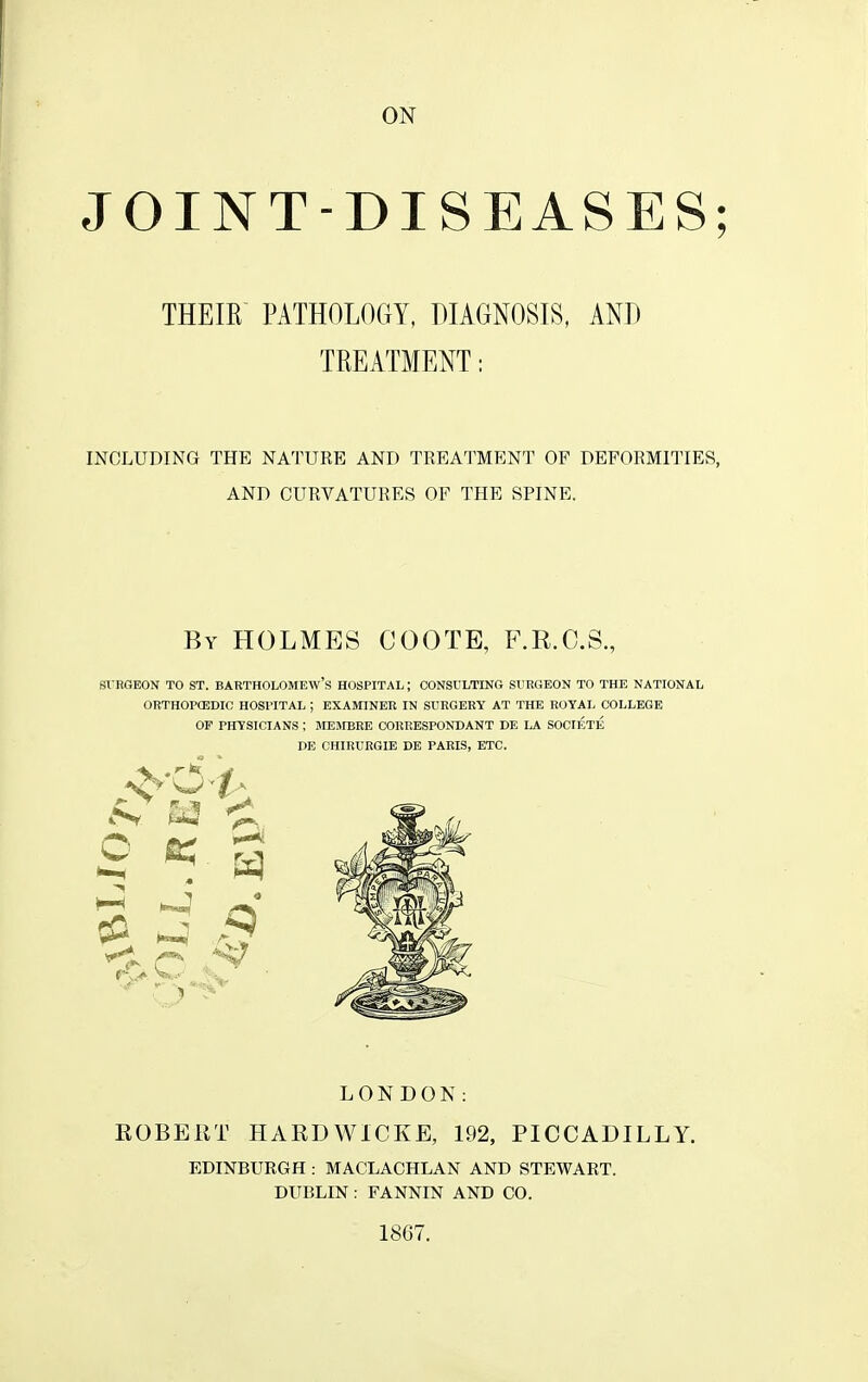 ON JOINT-DISEASES; THEIR PATHOLOGY, DIAGNOSIS, AND TREATMENT: INCLUDING THE NATURE AND TREATMENT OF DEFORMITIES, AND CURVATURES OF THE SPINE. By holmes COOTE, F.R.O.S., SVRGEON TO ST. BARTHOLOMEW'S HOSPITAL; CONSULTING SURGEON TO THE NATIONAL ORTHOPCEDIC HOSPITAL ; EXAMINER IN SURGERY AT THE BOYAL COLLEGE OF PHYSICIANS ; MEIVIBRE CORRESPONDANT DE LA SOCIETE DE CHIRURGIE DE PARIS, ETC. LONDON: EOBEKT HARDWICKE, 192, PICCADILLY. EDINBURGH : MACLACHLAN AND STEWART. DUBLIN: FANNIN AND CO. 1867.