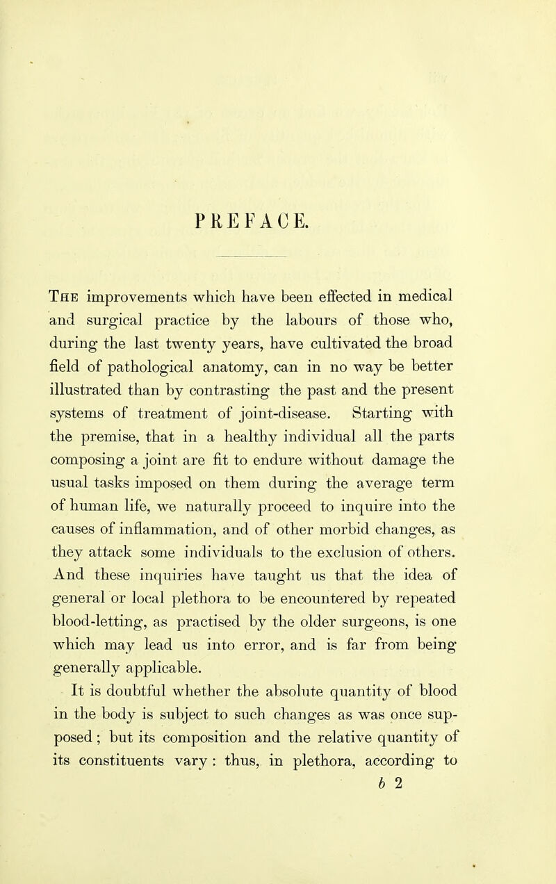 PREFACE. The improvements which have been effected in medical and surgical practice by the labours of those who, during the last twenty years, have cultivated the broad field of pathological anatomy, can in no way be better illustrated than by contrasting the past and the present systems of treatment of joint-disease. Starting with the premise, that in a healthy individual all the parts composing a joint are fit to endure without damage the usual tasks imposed on them during the average term of human life, we naturally proceed to inquire into the causes of inflammation, and of other morbid changes, as they attack some individuals to the exclusion of others. And these inquiries have taught us that the idea of general or local plethora to be encountered by repeated blood-letting, as practised by the older surgeons, is one which may lead us into error, and is far from being generally applicable. It is doubtful whether the absolute quantity of blood in the body is subject to such changes as was once sup- posed ; but its composition and the relative quantity of its constituents vary : thus, in plethora, according to b 2