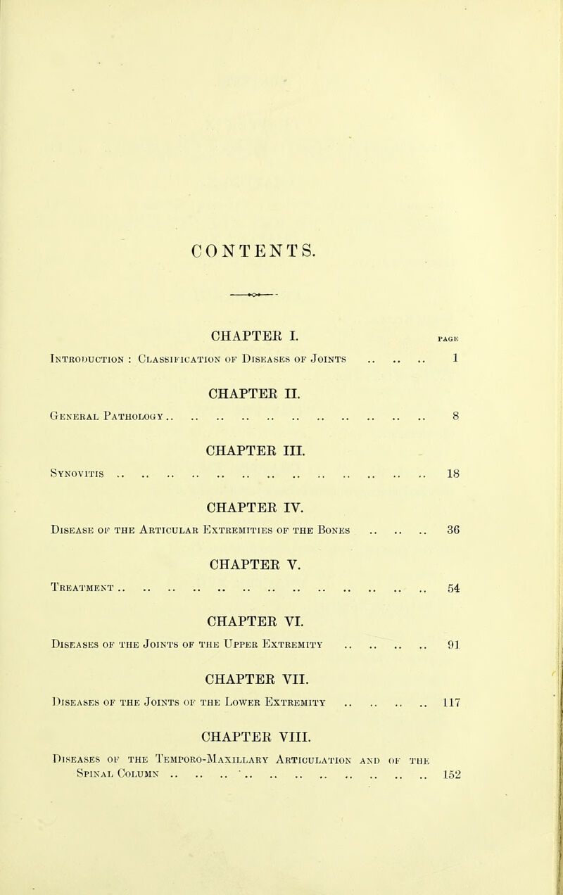 CONTENTS. CHAPTEE I. Introijuction : Classification of Diseases of Joints 1 CHAPTEE II. General Pathology 8 CHAPTEE III. Synovitis 18 CHAPTEE IV. Disease of the Articular Extremities of the Bones 36 CHAPTEE V. Treatment 54 CHAPTEE VI. Diseases of the Joints of the Upper Extremity 91 CHAPTEE VII. Diseases of the Joints of the Lower Extremity' 117 CHAPTEE VIII. Diseases oe the Temporo-Maxillary Articulation and of the Spinal Column ' 152