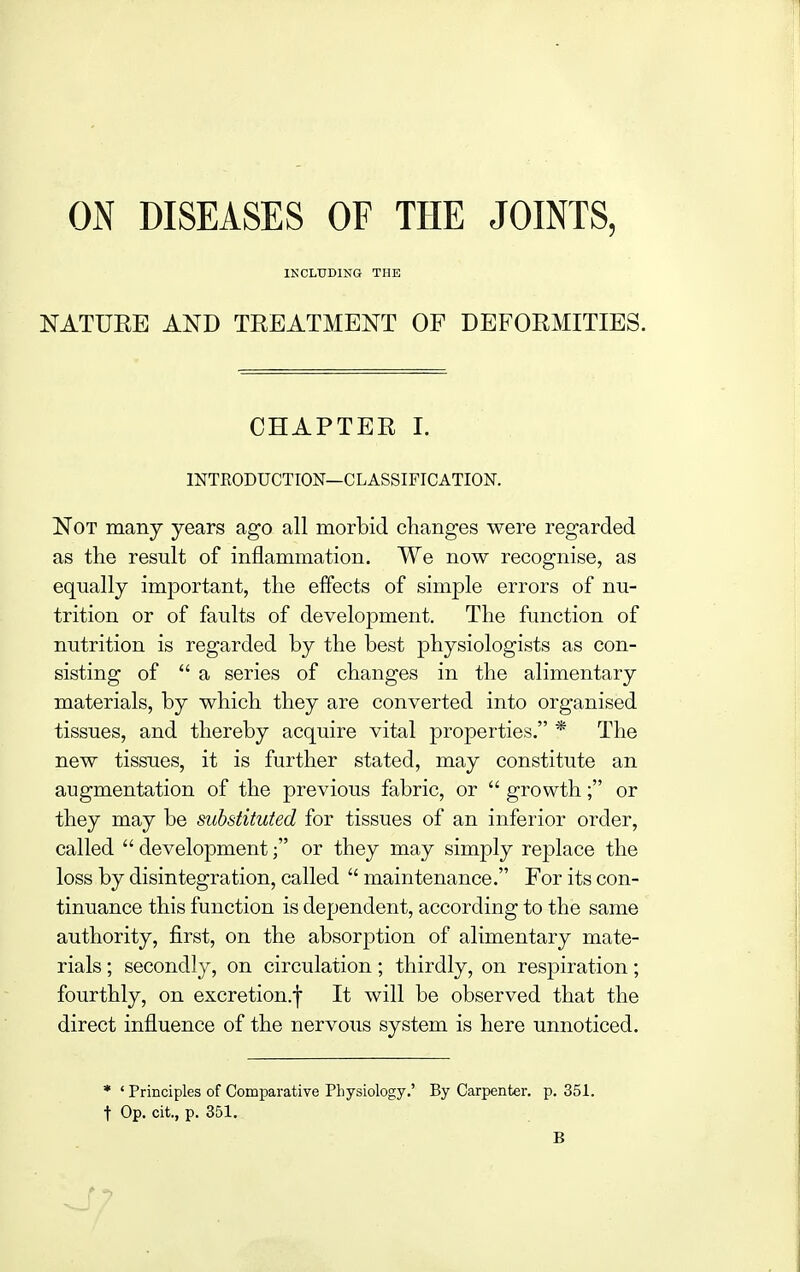 ON DISEASES OF THE JOINTS, INCLUDING THE NATURE AND TREATMENT OF DEFORMITIES. CHAPTER I. INTEODUCTION—C L ASSIFIC ATION. Not many years ago all morbid changes were regarded as the result of inflammation. We now recognise, as equally important, the effects of simple errors of nu- trition or of faults of development. The function of nutrition is regarded by the best physiologists as con- sisting of a series of changes in the alimentary materials, by which they are converted into organised tissues, and thereby acquire vital properties. * The new tissues, it is further stated, may constitute an augmentation of the previous fabric, or growth; or they may be substituted for tissues of an inferior order, called development; or they may simply replace the loss by disintegration, called maintenance. For its con- tinuance this function is dependent, according to the same authority, first, on the absorption of alimentary mate- rials ; secondly, on circulation; thirdly, on respiration; fourthly, on excretion.^ It will be observed that the direct influence of the nervous system is here unnoticed. • ' Principles of Comparative Physiology.' By Carpenter, p. 351. t Op. cit., p. 351. B